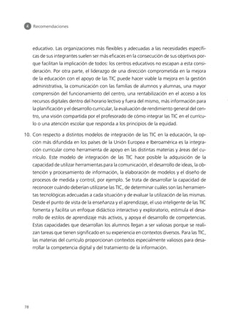 educativo. Las organizaciones más flexibles y adecuadas a las necesidades específi-
cas de sus integrantes suelen ser más eficaces en la consecución de sus objetivos por-
que facilitan la implicación de todos: los centros educativos no escapan a esta consi-
deración. Por otra parte, el liderazgo de una dirección comprometida en la mejora
de la educación con el apoyo de las TIC puede hacer viable la mejora en la gestión
administrativa, la comunicación con las familias de alumnos y alumnas, una mayor
comprensión del funcionamiento del centro, una rentabilización en el acceso a los
recursos digitales dentro del horario lectivo y fuera del mismo, más información para
la planificación y el desarrollo curricular, la evaluación de rendimiento general del cen-
tro, una visión compartida por el profesorado de cómo integrar las TIC en el currícu-
lo o una atención escolar que responda a los principios de la equidad.
10. Con respecto a distintos modelos de integración de las TIC en la educación, la op-
ción más difundida en los países de la Unión Europea e Iberoamérica es la integra-
ción curricular como herramienta de apoyo en las distintas materias y áreas del cu-
rrículo. Este modelo de integración de las TIC hace posible la adquisición de la
capacidad de utilizar herramientas para la comunicación, el desarrollo de ideas, la ob-
tención y procesamiento de información, la elaboración de modelos y el diseño de
procesos de medida y control, por ejemplo. Se trata de desarrollar la capacidad de
reconocer cuándo deberían utilizarse las TIC, de determinar cuáles son las herramien-
tas tecnológicas adecuadas a cada situación y de evaluar la utilización de las mismas.
Desde el punto de vista de la enseñanza y el aprendizaje, el uso inteligente de las TIC
fomenta y facilita un enfoque didáctico interactivo y exploratorio, estimula el desa-
rrollo de estilos de aprendizaje más activos, y apoya el desarrollo de competencias.
Estas capacidades que desarrollan los alumnos llegan a ser valiosas porque se reali-
zan tareas que tienen significado en su experiencia en contextos diversos. Para las TIC,
las materias del currículo proporcionan contextos especialmente valiosos para desa-
rrollar la competencia digital y del tratamiento de la información.
4 Recomendaciones
78
944296SemanaMono001 086.qxd 29/10/07 19:18 Página 78
 