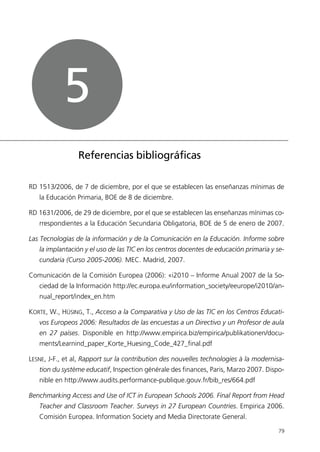 RD 1513/2006, de 7 de diciembre, por el que se establecen las enseñanzas mínimas de
la Educación Primaria, BOE de 8 de diciembre.
RD 1631/2006, de 29 de diciembre, por el que se establecen las enseñanzas mínimas co-
rrespondientes a la Educación Secundaria Obligatoria, BOE de 5 de enero de 2007.
Las Tecnologías de la información y de la Comunicación en la Educación. Informe sobre
la implantación y el uso de las TIC en los centros docentes de educación primaria y se-
cundaria (Curso 2005-2006). MEC. Madrid, 2007.
Comunicación de la Comisión Europea (2006): «i2010 – Informe Anual 2007 de la So-
ciedad de la Información http://ec.europa.eu/information_society/eeurope/i2010/an-
nual_report/index_en.htm
KORTE, W., HÜSING, T., Acceso a la Comparativa y Uso de las TIC en los Centros Educati-
vos Europeos 2006: Resultados de las encuestas a un Directivo y un Profesor de aula
en 27 países. Disponible en http://www.empirica.biz/empirica/publikationen/docu-
ments/Learnind_paper_Korte_Huesing_Code_427_final.pdf
LESNE, J-F., et al, Rapport sur la contribution des nouvelles technologies à la modernisa-
tion du système educatif, Inspection générale des finances, Paris, Marzo 2007. Dispo-
nible en http://www.audits.performance-publique.gouv.fr/bib_res/664.pdf
Benchmarking Access and Use of ICT in European Schools 2006. Final Report from Head
Teacher and Classroom Teacher. Surveys in 27 European Countries. Empirica 2006.
Comisión Europea. Information Society and Media Directorate General.
79
Referencias bibliográficas
5
944296SemanaMono001 086.qxd 29/10/07 19:18 Página 79
 