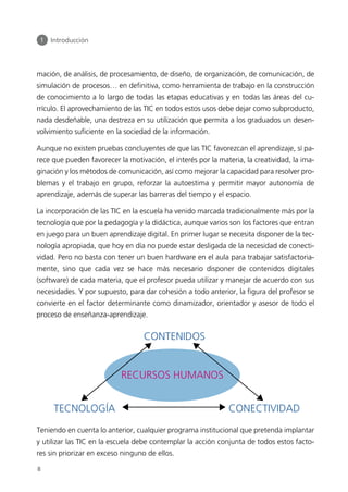 mación, de análisis, de procesamiento, de diseño, de organización, de comunicación, de
simulación de procesos… en definitiva, como herramienta de trabajo en la construcción
de conocimiento a lo largo de todas las etapas educativas y en todas las áreas del cu-
rrículo. El aprovechamiento de las TIC en todos estos usos debe dejar como subproducto,
nada desdeñable, una destreza en su utilización que permita a los graduados un desen-
volvimiento suficiente en la sociedad de la información.
Aunque no existen pruebas concluyentes de que las TIC favorezcan el aprendizaje, sí pa-
rece que pueden favorecer la motivación, el interés por la materia, la creatividad, la ima-
ginación y los métodos de comunicación, así como mejorar la capacidad para resolver pro-
blemas y el trabajo en grupo, reforzar la autoestima y permitir mayor autonomía de
aprendizaje, además de superar las barreras del tiempo y el espacio.
La incorporación de las TIC en la escuela ha venido marcada tradicionalmente más por la
tecnología que por la pedagogía y la didáctica, aunque varios son los factores que entran
en juego para un buen aprendizaje digital. En primer lugar se necesita disponer de la tec-
nología apropiada, que hoy en día no puede estar desligada de la necesidad de conecti-
vidad. Pero no basta con tener un buen hardware en el aula para trabajar satisfactoria-
mente, sino que cada vez se hace más necesario disponer de contenidos digitales
(software) de cada materia, que el profesor pueda utilizar y manejar de acuerdo con sus
necesidades. Y por supuesto, para dar cohesión a todo anterior, la figura del profesor se
convierte en el factor determinante como dinamizador, orientador y asesor de todo el
proceso de enseñanza-aprendizaje.
Teniendo en cuenta lo anterior, cualquier programa institucional que pretenda implantar
y utilizar las TIC en la escuela debe contemplar la acción conjunta de todos estos facto-
res sin priorizar en exceso ninguno de ellos.
1 Introducción
8
TECNOLOGÍA
RECURSOS HUMANOS
CONECTIVIDAD
CONTENIDOS
944296SemanaMono001 086.qxd 29/10/07 19:18 Página 8
 