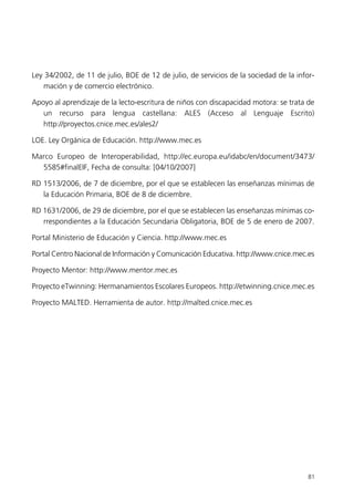 Ley 34/2002, de 11 de julio, BOE de 12 de julio, de servicios de la sociedad de la infor-
mación y de comercio electrónico.
Apoyo al aprendizaje de la lecto-escritura de niños con discapacidad motora: se trata de
un recurso para lengua castellana: ALES (Acceso al Lenguaje Escrito)
http://proyectos.cnice.mec.es/ales2/
LOE. Ley Orgánica de Educación. http://www.mec.es
Marco Europeo de Interoperabilidad, http://ec.europa.eu/idabc/en/document/3473/
5585#finalEIF, Fecha de consulta: [04/10/2007]
RD 1513/2006, de 7 de diciembre, por el que se establecen las enseñanzas mínimas de
la Educación Primaria, BOE de 8 de diciembre.
RD 1631/2006, de 29 de diciembre, por el que se establecen las enseñanzas mínimas co-
rrespondientes a la Educación Secundaria Obligatoria, BOE de 5 de enero de 2007.
Portal Ministerio de Educación y Ciencia. http://www.mec.es
Portal Centro Nacional de Información y Comunicación Educativa. http://www.cnice.mec.es
Proyecto Mentor: http://www.mentor.mec.es
Proyecto eTwinning: Hermanamientos Escolares Europeos. http://etwinning.cnice.mec.es
Proyecto MALTED. Herramienta de autor. http://malted.cnice.mec.es
81
944296SemanaMono001 086.qxd 29/10/07 19:18 Página 81
 
