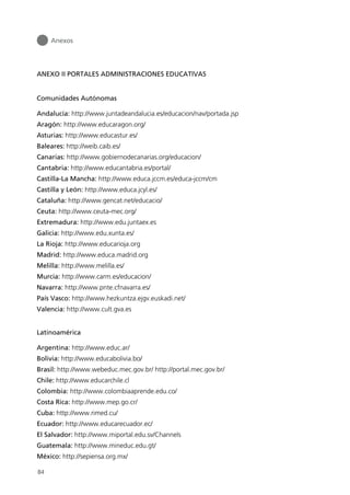 ANEXO II PORTALES ADMINISTRACIONES EDUCATIVAS
Comunidades Autónomas
Andalucía: http://www.juntadeandalucia.es/educacion/nav/portada.jsp
Aragón: http://www.educaragon.org/
Asturias: http://www.educastur.es/
Baleares: http://weib.caib.es/
Canarias: http://www.gobiernodecanarias.org/educacion/
Cantabria: http://www.educantabria.es/portal/
Castilla-La Mancha: http://www.educa.jccm.es/educa-jccm/cm
Castilla y León: http://www.educa.jcyl.es/
Cataluña: http://www.gencat.net/educacio/
Ceuta: http://www.ceuta-mec.org/
Extremadura: http://www.edu.juntaex.es
Galicia: http://www.edu.xunta.es/
La Rioja: http://www.educarioja.org
Madrid: http://www.educa.madrid.org
Melilla: http://www.melilla.es/
Murcia: http://www.carm.es/educacion/
Navarra: http://www.pnte.cfnavarra.es/
País Vasco: http://www.hezkuntza.ejgv.euskadi.net/
Valencia: http://www.cult.gva.es
Latinoamérica
Argentina: http://www.educ.ar/
Bolivia: http://www.educabolivia.bo/
Brasil: http://www.webeduc.mec.gov.br/ http://portal.mec.gov.br/
Chile: http://www.educarchile.cl
Colombia: http://www.colombiaaprende.edu.co/
Costa Rica: http://www.mep.go.cr/
Cuba: http://www.rimed.cu/
Ecuador: http://www.educarecuador.ec/
El Salvador: http://www.miportal.edu.sv/Channels
Guatemala: http://www.mineduc.edu.gt/
México: http://sepiensa.org.mx/
Anexos
84
944296SemanaMono001 086.qxd 29/10/07 19:18 Página 84
 