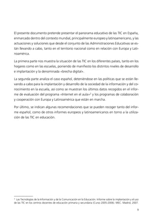 El presente documento pretende presentar el panorama educativo de las TIC en España,
enmarcado dentro del contexto mundial, principalmente europeo y latinoamericano, y las
actuaciones y soluciones que desde el conjunto de las Administraciones Educativas se es-
tán llevando a cabo, tanto en el territorio nacional como en relación con Europa y Lati-
noamérica.
La primera parte nos muestra la situación de las TIC en los diferentes países, tanto en los
hogares como en las escuelas, poniendo de manifiesto los distintos niveles de desarrollo
e implantación y la denominada «brecha digital».
La segunda parte analiza el caso español, deteniéndose en las políticas que se están lle-
vando a cabo para la implantación y desarrollo de la sociedad de la información y del co-
nocimiento en la escuela, así como se muestran los últimos datos recogidos en el infor-
me de evaluación del programa «Internet en el aula»2
y los programas de colaboración
y cooperación con Europa y Latinoamérica que están en marcha.
Por último, se indican algunas recomendaciones que se pueden recoger tanto del infor-
me español, como de otros informes europeos y latinoamericanos en torno a la utiliza-
ción de las TIC en educación.
9
2
Las Tecnologías de la Información y de la Comunicación en la Educación. Informe sobre la implantación y el uso
de las TIC en los centros docentes de educación primaria y secundaria (Curso 2005-2006). MEC. Madrid, 2007.
944296SemanaMono001 086.qxd 29/10/07 19:18 Página 9
 