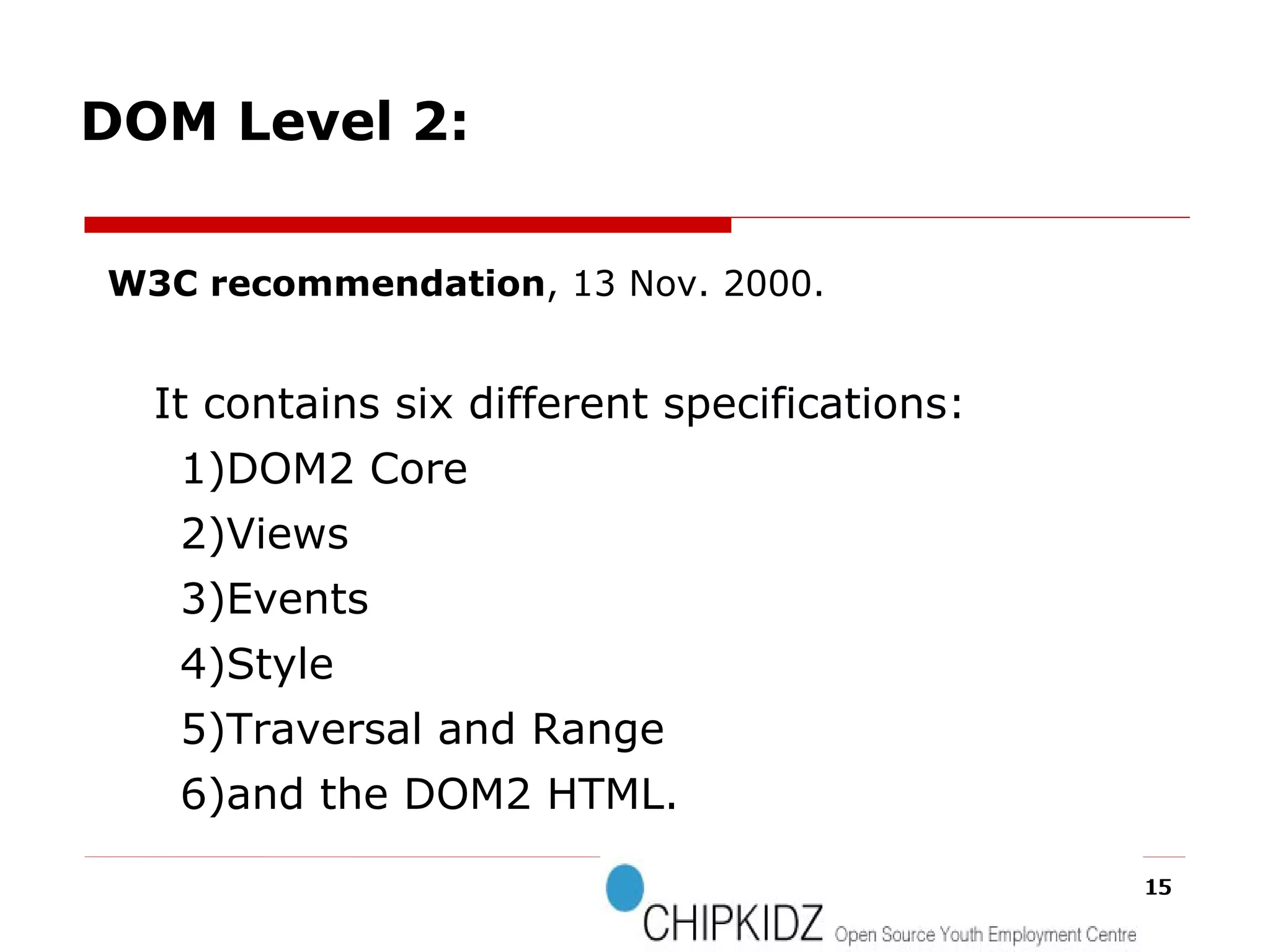 W3C recommendation , 13 Nov. 2000. It contains six different specifications:  1)DOM2 Core 2)Views 3)Events 4)Style 5)Traversal and Range 6)and the DOM2 HTML. DOM Level 2: 