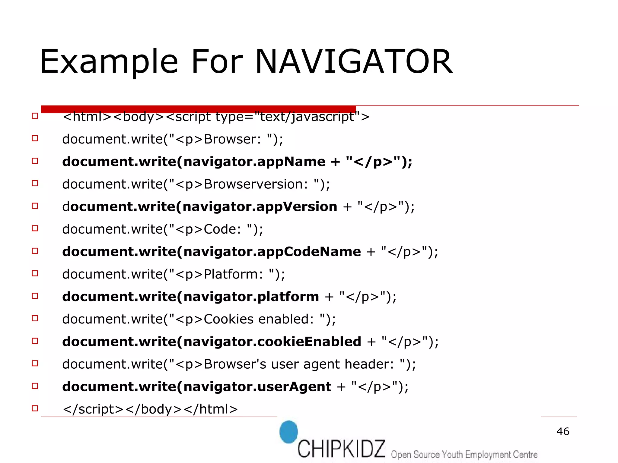 Example For NAVIGATOR  <html><body><script type="text/javascript"> document.write("<p>Browser: "); document.write(navigator.appName + "</p>"); document.write("<p>Browserversion: "); d ocument.write(navigator.appVersion  + "</p>"); document.write("<p>Code: "); document.write(navigator.appCodeName  + "</p>"); document.write("<p>Platform: "); document.write(navigator.platform  + "</p>"); document.write("<p>Cookies enabled: "); document.write(navigator.cookieEnabled  + "</p>"); document.write("<p>Browser's user agent header: "); document.write(navigator.userAgent  + "</p>"); </script></body></html> 