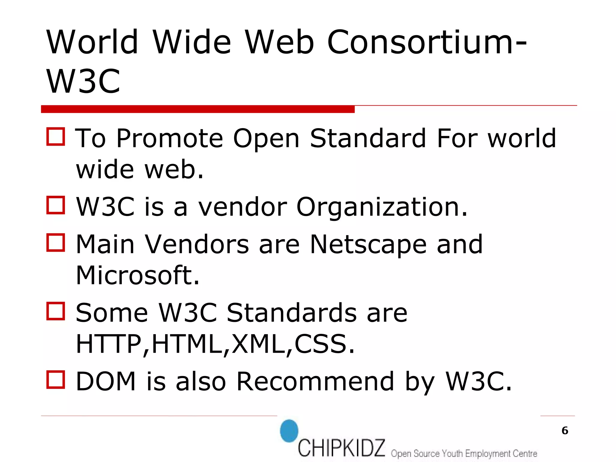 World Wide Web Consortium-W3C To Promote Open Standard For world wide web. W3C is a vendor Organization. Main Vendors are Netscape and Microsoft. Some W3C Standards are HTTP,HTML,XML,CSS. DOM is also Recommend by W3C. 