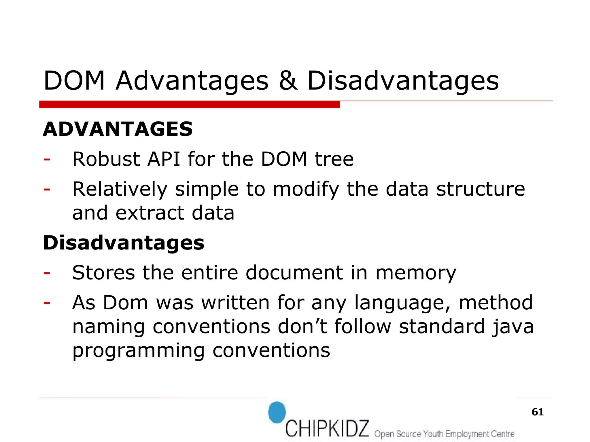 DOM Advantages & Disadvantages ADVANTAGES Robust API for the DOM tree Relatively simple to modify the data structure and extract data Disadvantages Stores the entire document in memory As Dom was written for any language, method naming conventions don’t follow standard java programming conventions 