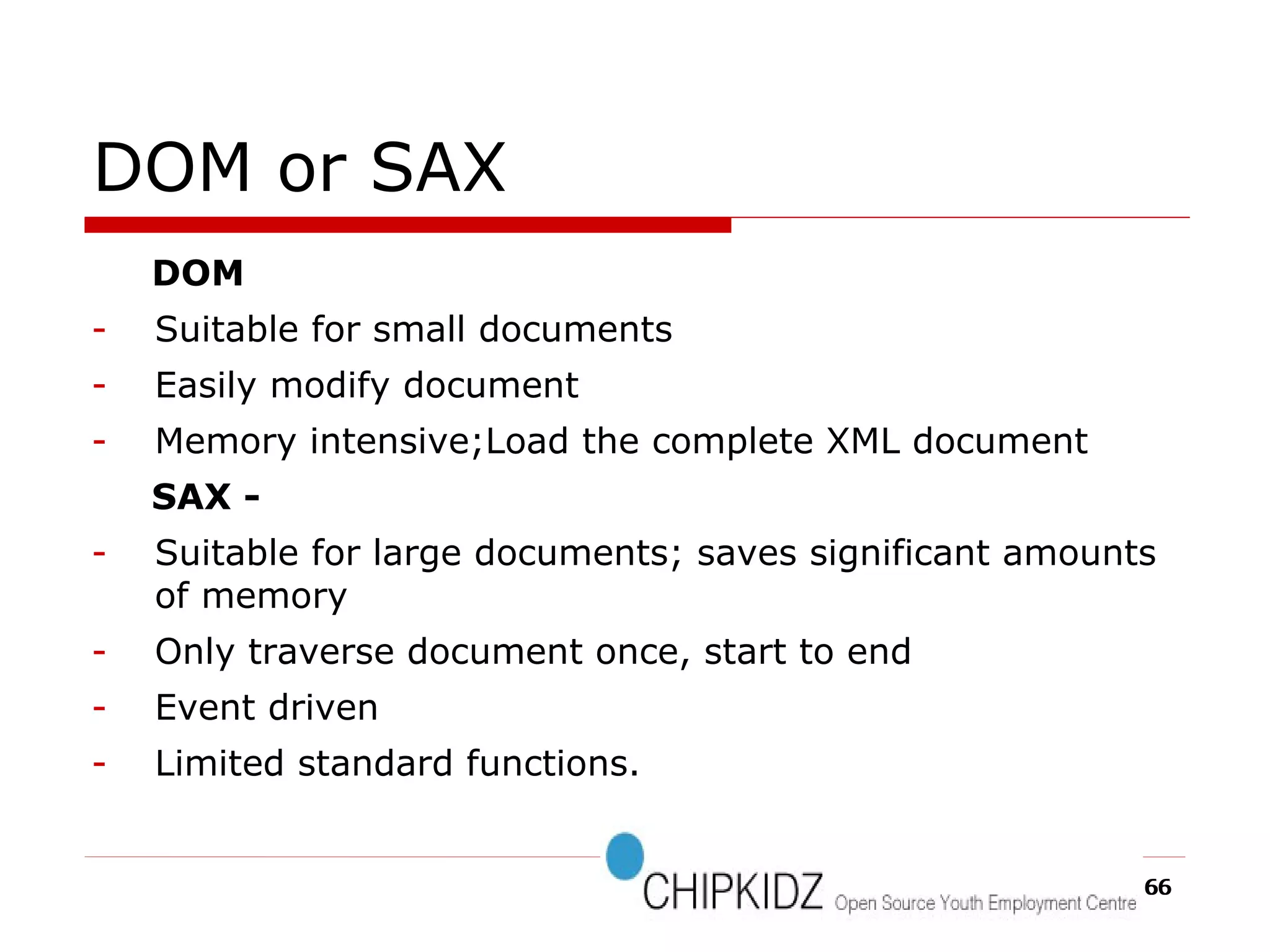 DOM or SAX DOM Suitable for small documents Easily modify document Memory intensive;Load the complete XML document SAX -  Suitable for large documents; saves significant amounts of memory Only traverse document once, start to end Event driven Limited standard functions. 