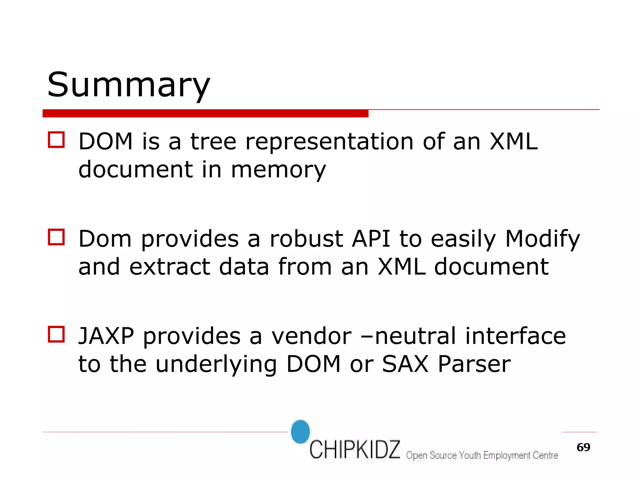 Summary DOM is a tree representation of an XML document in memory Dom provides a robust API to easily Modify and extract data from an XML document JAXP provides a vendor –neutral interface to the underlying DOM or SAX Parser 