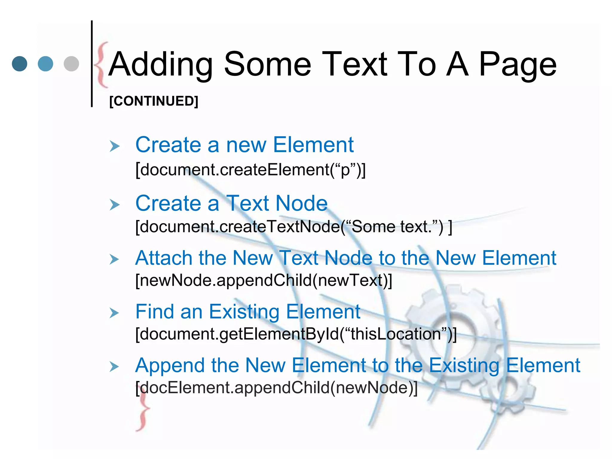 Adding Some Text To A Page
 Create a new Element
[document.createElement(“p”)]
 Create a Text Node
[document.createTextNode(“Some text.”) ]
 Attach the New Text Node to the New Element
[newNode.appendChild(newText)]
 Find an Existing Element
[document.getElementById(“thisLocation”)]
 Append the New Element to the Existing Element
[docElement.appendChild(newNode)]
[CONTINUED]
 