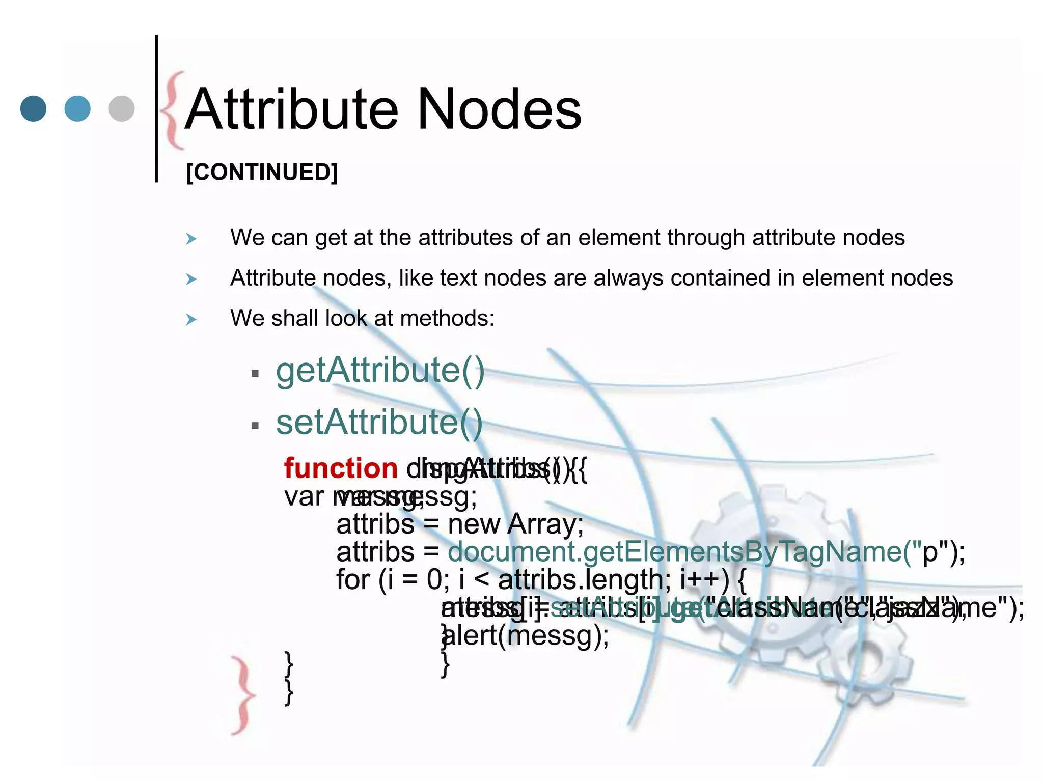 Attribute Nodes
 We can get at the attributes of an element through attribute nodes
 Attribute nodes, like text nodes are always contained in element nodes
 We shall look at methods:
 getAttribute()
 setAttribute()
function dispAttribs() {
var messg;
attribs = new Array;
attribs = document.getElementsByTagName("p");
for (i = 0; i < attribs.length; i++) {
messg = attribs[i].getAttribute("className");
alert(messg);
}
}
function chngAttribs() {
var messg;
attribs = new Array;
attribs = document.getElementsByTagName("p");
for (i = 0; i < attribs.length; i++) {
attribs[i].setAttribute("className","jazz");
}
}
[CONTINUED]
 