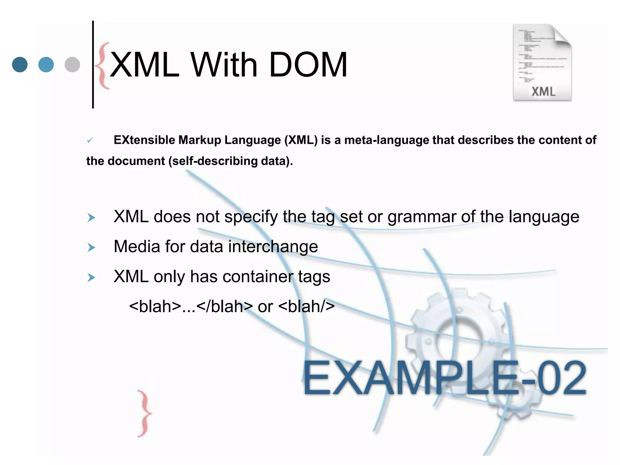 XML With DOM
 EXtensible Markup Language (XML) is a meta-language that describes the content of
the document (self-describing data).
 XML does not specify the tag set or grammar of the language
 Media for data interchange
 XML only has container tags
<blah>...</blah> or <blah/>
EXAMPLE-02
 