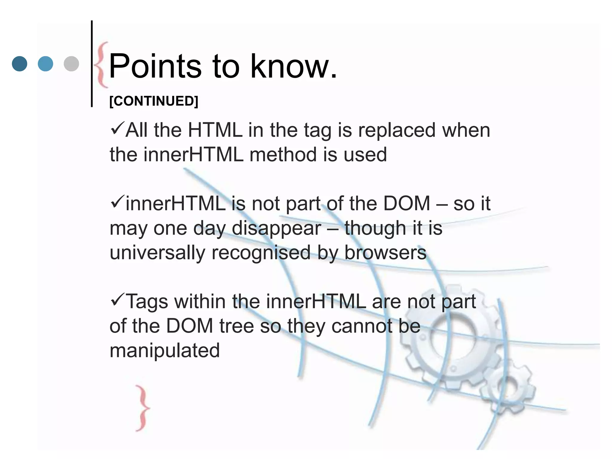All the HTML in the tag is replaced when
the innerHTML method is used
innerHTML is not part of the DOM – so it
may one day disappear – though it is
universally recognised by browsers
Tags within the innerHTML are not part
of the DOM tree so they cannot be
manipulated
Points to know.
[CONTINUED]
 
