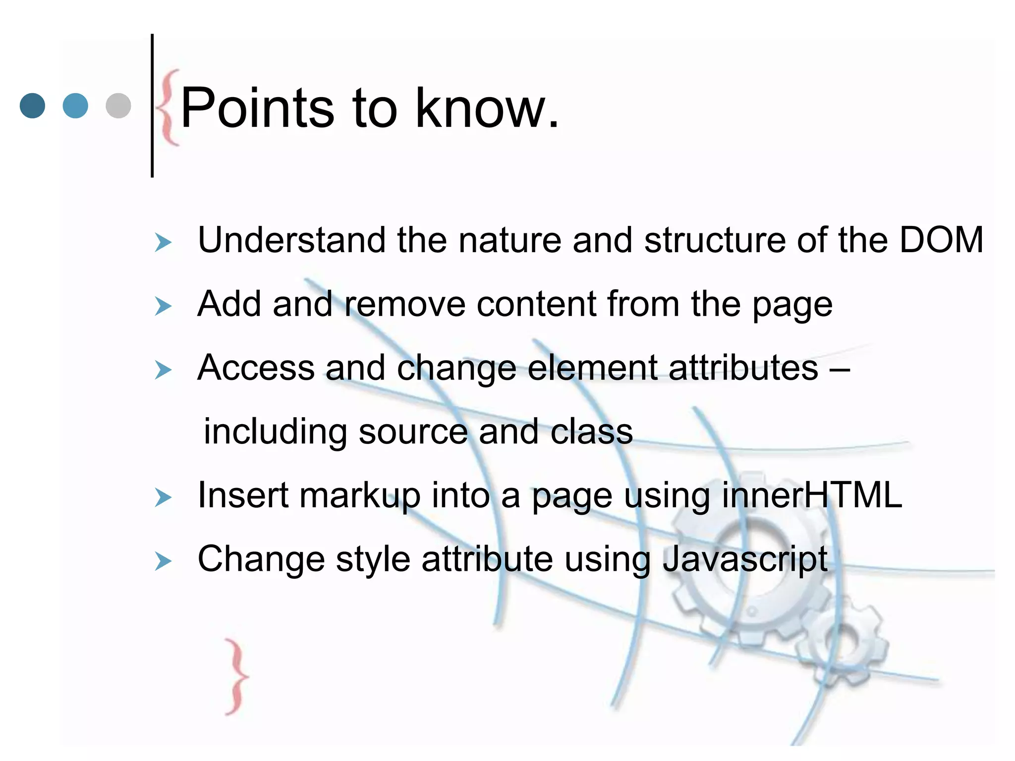 Points to know.
 Understand the nature and structure of the DOM
 Add and remove content from the page
 Access and change element attributes –
including source and class
 Insert markup into a page using innerHTML
 Change style attribute using Javascript
 