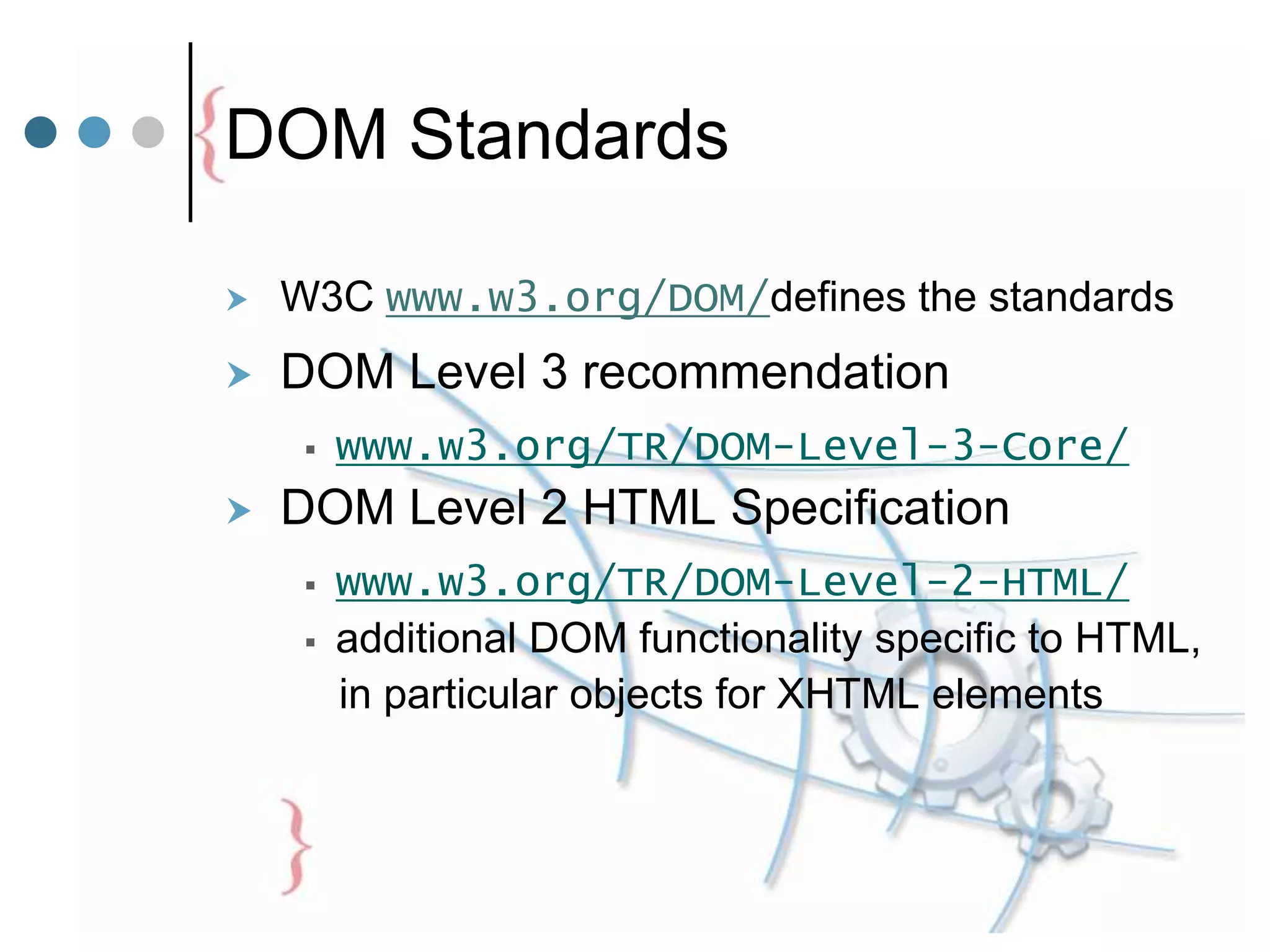 DOM Standards
 W3C www.w3.org/DOM/defines the standards
 DOM Level 3 recommendation
 www.w3.org/TR/DOM-Level-3-Core/
 DOM Level 2 HTML Specification
 www.w3.org/TR/DOM-Level-2-HTML/
 additional DOM functionality specific to HTML,
in particular objects for XHTML elements
 