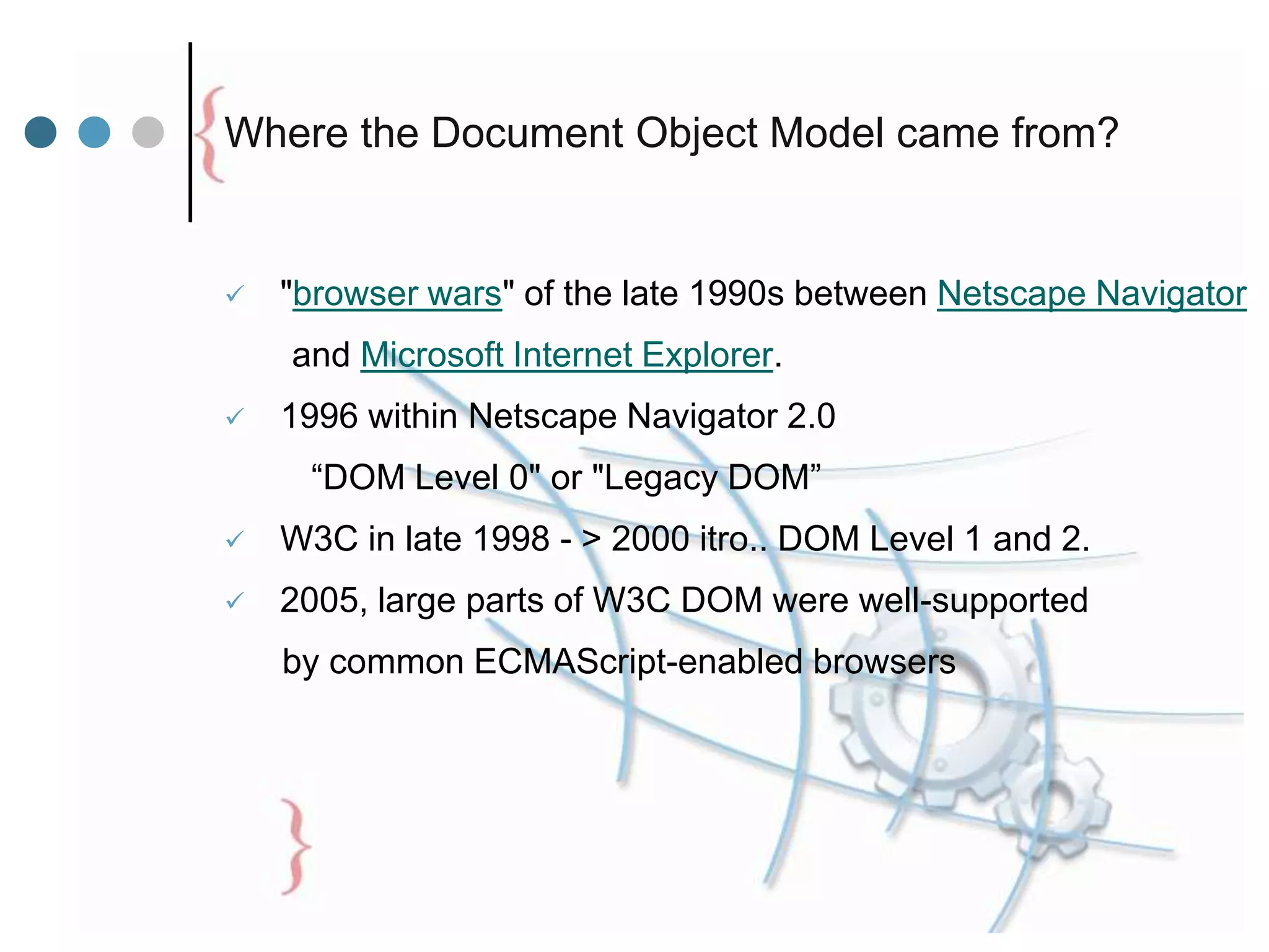 Where the Document Object Model came from?
 "browser wars" of the late 1990s between Netscape Navigator
and Microsoft Internet Explorer.
 1996 within Netscape Navigator 2.0
“DOM Level 0" or "Legacy DOM”
 W3C in late 1998 - > 2000 itro.. DOM Level 1 and 2.
 2005, large parts of W3C DOM were well-supported
by common ECMAScript-enabled browsers
 