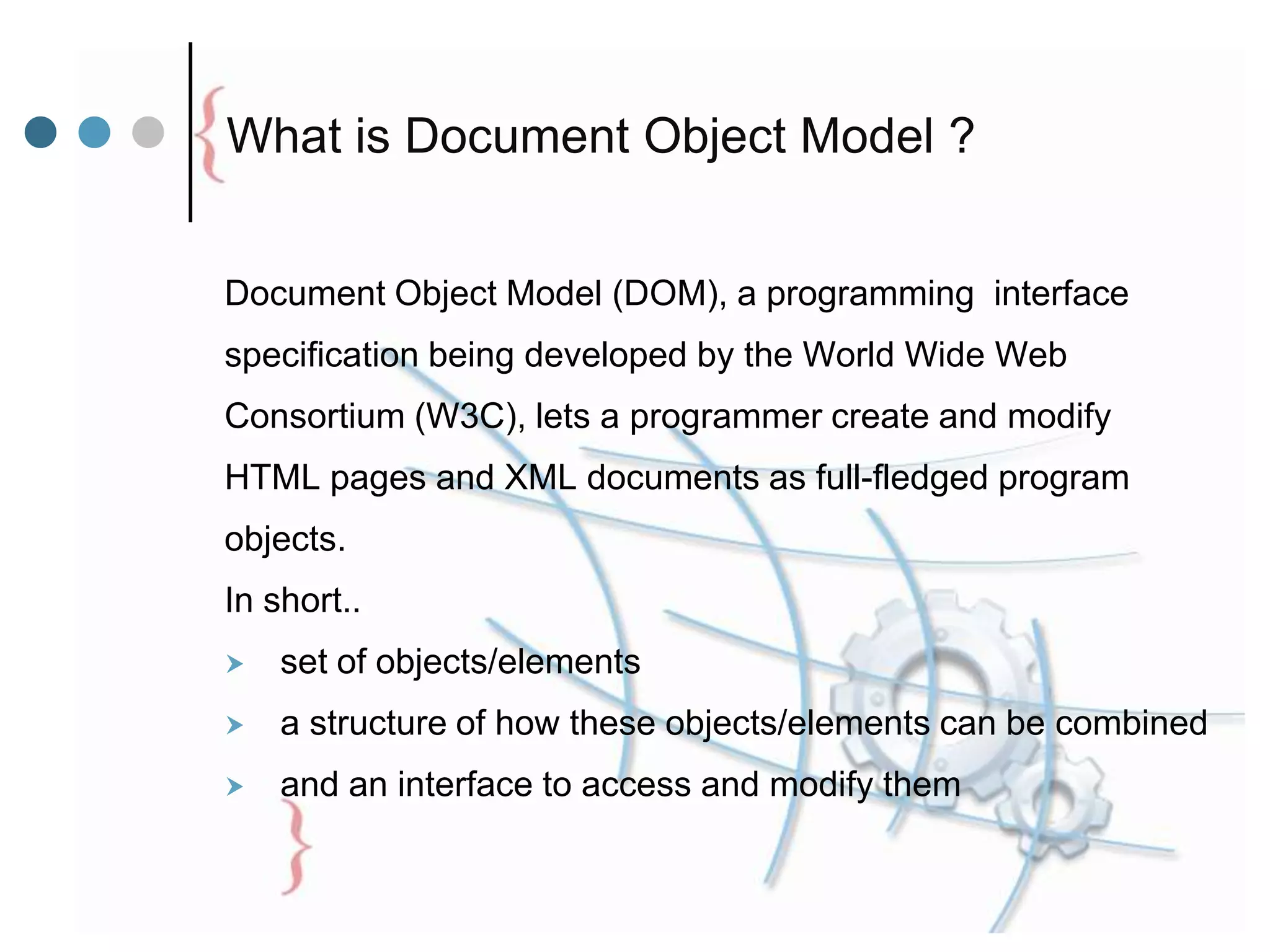 What is Document Object Model ?
Document Object Model (DOM), a programming interface
specification being developed by the World Wide Web
Consortium (W3C), lets a programmer create and modify
HTML pages and XML documents as full-fledged program
objects.
In short..
 set of objects/elements
 a structure of how these objects/elements can be combined
 and an interface to access and modify them
 