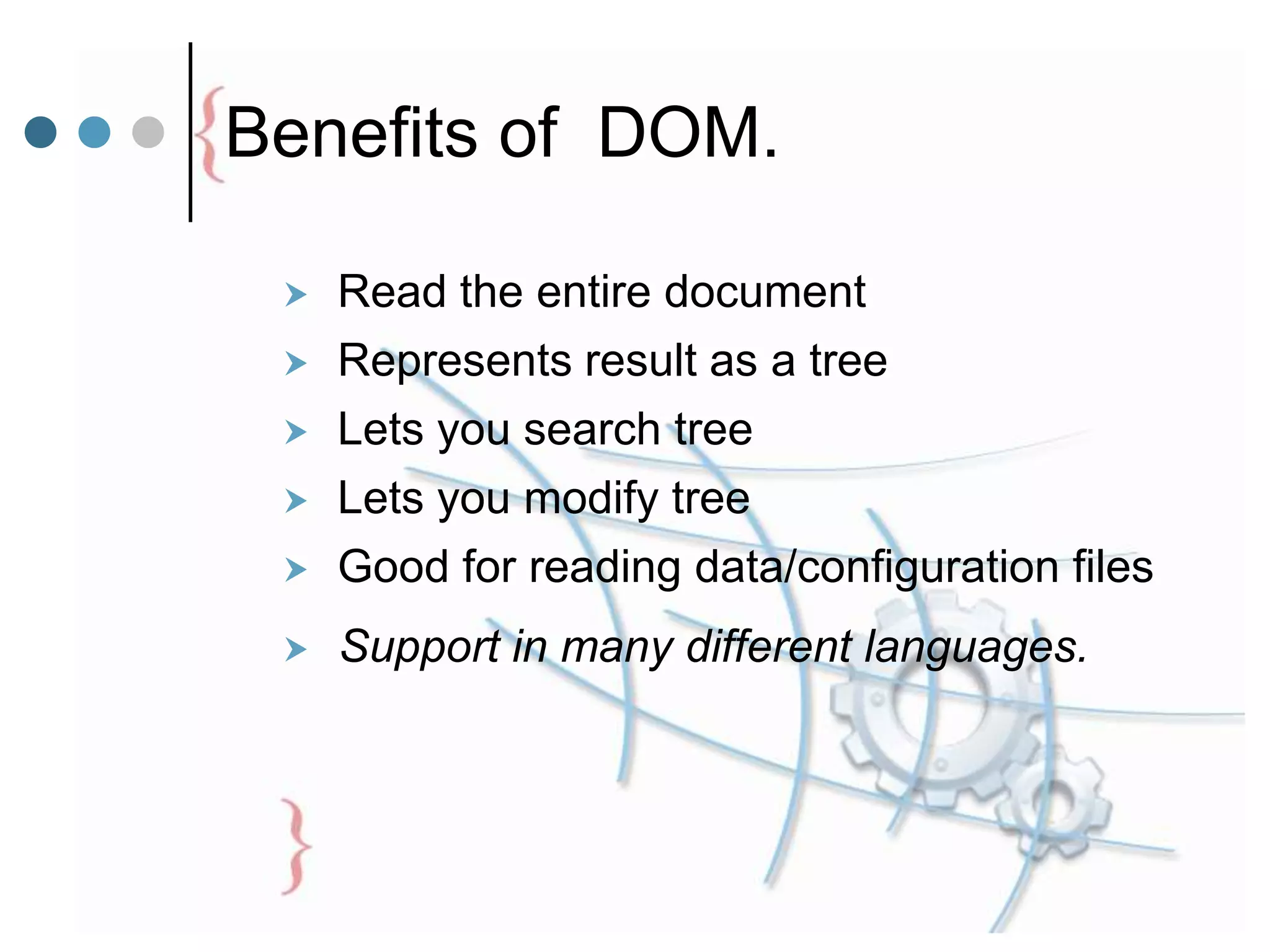 Benefits of DOM.
 Read the entire document
 Represents result as a tree
 Lets you search tree
 Lets you modify tree
 Good for reading data/configuration files
 Support in many different languages.
 