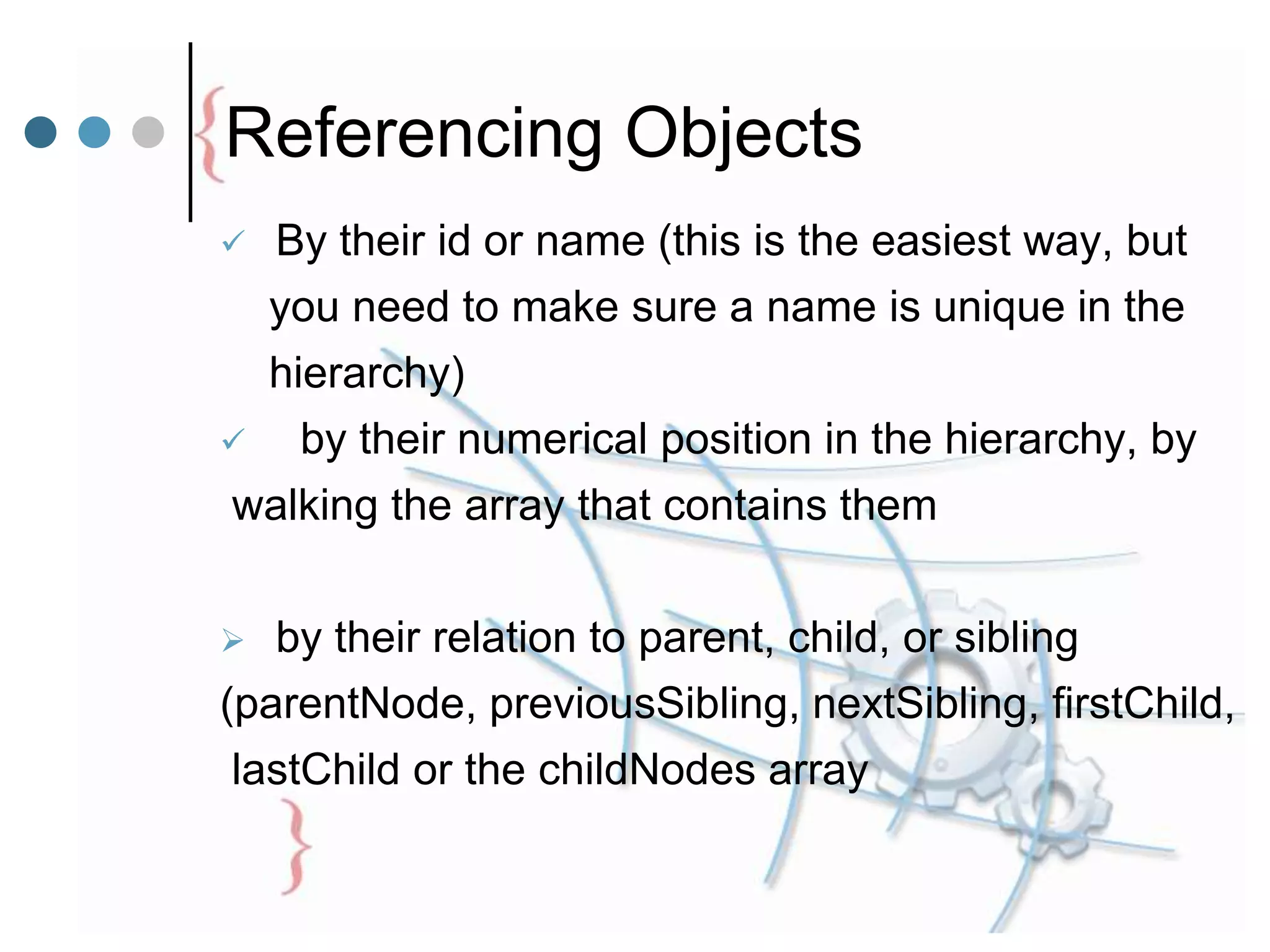 Referencing Objects
 By their id or name (this is the easiest way, but
you need to make sure a name is unique in the
hierarchy)
 by their numerical position in the hierarchy, by
walking the array that contains them
 by their relation to parent, child, or sibling
(parentNode, previousSibling, nextSibling, firstChild,
lastChild or the childNodes array
 