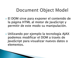  El DOM sirve para exponer el contenido de
la página HTML al motor de JavaScript y
permitir de este modo su manipulación.
 Utilizando por ejemplo la tecnología AJAX
podemos modificar el DOM a través de
JavaScript para visualizar nuevos datos o
elementos.
 
