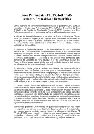 Bloco Parlamentar PT / PCdoB / PMN:
         Atuante, Propositivo e Democrático

Com a abertura do novo mandato legislativo para o quadriênio 2013-2016, as
bancadas do Partido dos Trabalhadores (PT), do Partido Comunista do Brasil
(PCdoB) e do Partido da Mobilização Nacional (PMN) formaram um Bloco
Parlamentar para atuar conjuntamente na Câmara Municipal de Nova Iguaçu.

A missão do Bloco Parlamentar é trabalhar de forma uniﬁcada na Câmara
Municipal, através da proposição de projetos de leis, resoluções e indicações, da
realização de audiências públicas e debates com o objetivo de contribuir para o
desenvolvimento social, econômico e ambiental de nossa cidade, de forma
sustentável e democrática.

Considerada a Capital da Baixada, Nova Iguaçu possui enorme potencial de
crescimento. Conﬁrmam esta hipótese, dentre outros elementos, sua localização
geográﬁca, às margens da Via Dutra que liga as duas maiores cidades do país,
2/3 de seu território é de área de proteção ambiental, o pujante setor de comércio
e serviços, destacando-se o shopping a céu aberto, mais conhecido como
“comércio do Calçadão de Nova Iguaçu” e o Pólo Automotivo, da rua Nilo
Peçanha. Nova Iguaçu possui ainda uma universidade federal e dois centros
tecnológicos, sendo um estadual e outro federal.

Por outro lado, Nova Iguaçu é também uma cidade com muitas carências e
deﬁciências, que se tornam obstáculos para o desenvolvimento de suas
potencialidades e para o bem estar de sua população. A falta de urbanização em
muitos bairros de nossa cidade, que causam transtornos, doenças, prejuízos e
mortes; a precariedade do abastecimento de água, a deﬁciência do atendimento a
saúde pública, dentre muitos outros, são exemplos das diﬁculdades enfrentadas
em Nova Iguaçu, por governantes, mas sobretudo pela população.

É, portanto, missão desta nova legislatura contribuir para o fortalecimento das
potencialidades de nossa cidade e também buscar soluções para os problemas
que aﬂigem a população iguaçuana. O Bloco Parlamentar PT/PCdoB/PMN nasce
da necessidade de fomentar o debate sobre o crescimento da cidade e envidará
esforços no sentido de dar continuidade ao cumprimento das atribuições do
mandato legislativo, através do debate democrático, da proposição qualitativa de
indicações e projetos de leis, bem como do acompanhamento e colaboração ao
Governo Municipal na implementação de políticas públicas, valorizando o
signiﬁcado do mandato parlamentar.

Acreditamos que este é um momento em que divergências políticas não podem
ser empecilho para o crescimento da cidade. Devemos olhar em direção ao futuro
sem renegar a nossa tradição, o nosso passado, e a história construída por PT,
PCdoB e PMN. Iremos, portanto, contribuir com as ações de governo sempre que
esteja claro o interesse público coletivo, mantida a isenção e a liberdade para
questionar, propor ou protestar contra medidas que signiﬁquem retrocesso.
 