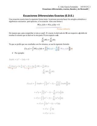Ecuaciones Diferenciales Exactas (E.D.E.)<br />Una ecuación exacta tiene la siguiente forma (nota- la persona necesita hacer los arreglos aritmética o algebraicos necesarios  para apreciar, si la ecuación  tiene esta forma-)<br />Mx,ydx+Nx,ydy=0<br />217551050800002175510508000375666050800Forma ordinaria00Forma ordinaria<br />                     <br />De manera que, para comprobar si esta es una E. D. exacta; la derivada de  M con respecto a dy debe de resultar lo mismo que al derivar la otra parte N con respecto a dx.<br />ddyM=ddx(N)<br />Ya que se probó que sus resultados son los mismos, se usa la siguiente formula:<br />fx,y=Mx,ydx+Nx,y-ddyM(x,y)dxdy<br />Por ejemplo:<br />2xydx+x2-1dy=0<br />16256020120600146812016374100<br />ddy2xy=2x        ddxx2-1=2x                         ddyM=ddxN   ☺<br />ddyM                       ddyN <br />fx,y=2xydx+(x2-1)-ddy2xydxdy<br />                                                    =x2y+x2-1-ddy(x2y)dy<br />=x2y+x2-1-ddy(x2y)dy<br />=x2y+x2-1-x2dy<br />=x2y-dy<br />=x2y-y+c<br />En el caso anterior se mencionó que si la derivada de M con respecto a dy y N con respecto a dx resultaban en lo mismo, se tomara la formula, pero cuando NO sale exacta, seguimos el siguiente desarrollo.<br />1939397-114783No es exactaNo es exactaddy(M)≠ddx(N)<br />Se busca un factor, que le permita a la ecuacion ser exacta. En este caso lo llamaremos     u(x,y)<br />Y se forma la siguiente expresión.<br />u=ep(x)dx        ó            u=ep(y)dy<br />Y p(x)  ó  p(y)  se consiguen usando las siguientes formulas, que con alguna de ellas te salga un factor de la misma variable (esto es por ejemplo p(x)=Axn)<br />px=My-NxN                           ó                              px=Nx-MyM<br />Por ejemplo:<br />3x2ydx+ydy=0<br />ddy3x2y=3x2                                   ddxy=0             Diferentes <br />py=0-3x23x2y=-1y<br />1520736100965001430655144056u=e-dyy=e-lny=elny-1=y-1      *Este es el factor integrante*<br />(3x2ydx+ydy=0)1y                                                               3x2dx+dy=0<br />ddy3x2=0                                    ddx1=0             Ya son exactas, y ahora se sigue la formula antes     <br />                                                                                     mencionada<br />fx,y=3x2dx+1-ddy3x2dxdy<br />=x3+1-ddyx3dy<br />=x3+(1-0)dy<br />=x3+dy<br />=x3+y+c<br />Ecuaciones Diferenciales Lineales (E.D.L)<br />axy'+bxy=c(x)<br />ax          bx         cx             Son variables de la función x<br />La cual se puede expresar como:<br />1334090249966x'+pyx=qy             ó                   y'+pxy=q(y)<br />3259455117412Forma ordinaria0Forma ordinaria13662876616500<br />1043305393700001237499401123Variables separadas0Variables separadasPero cuando q(x) es igual a 0, se resuelve por variables separadas. Y cuando es diferente de 0 se puede resolver por factor integrante o por variación de parámetros.<br />393933141829                       =0<br />1237499118691Factor integrante óVariación de parámetros0Factor integrante óVariación de parámetros10439401181100393933125131Q(x)<br />                    ≠0<br />Cuando q(x)≠0     el factor integrante es     ux=ep(x)     ó       uy=ep(y); como se vio anteriormente.<br />Y la ecuación que se usa es:<br />y=1u(x)Qx·u(x)dx<br />Ejemplo:<br />y dx=(yey-2x)dy<br />dxdy=yey-2xy                                                            ux=e2dyy=e2 lny=y2 <br />dxdy=ey-2xy                                                             Qx=ey<br />dxdy+2xy=ey <br />x=1y2ey·y2dy<br />x=1y2y2ey-2yey+2ey+c<br />Ecuaciones Diferenciales de Bernoulli (E.D.B)<br />Las ecuaciones diferenciales de Bernoulli, son ecuaciones no lineales, las lineales se resuelven por factor integrante, es decir con n≠1    ó   0. Es decir:<br />dydx+Pxy=Q(x)yn<br />Sea:<br />u=y1-n<br />dydx+Pxyn-1=Q(x)yn<br />Se divide la ecuación entre yn<br />y-ndydx+Pxy=Q(x)<br />Usaremos la regla de la cadena para calcular y’  a partir de la sustitución     u=y1-n<br />dudx=(1-n)yn-1dydx<br />Ahora, volviendo, sustituimos en la primera ecuación.<br />11-ndydx+pxu=Q(x)<br />Ahora ya es una ecuación diferencial lineal de primer orden y se puede resolver con los métodos anteriores.<br />