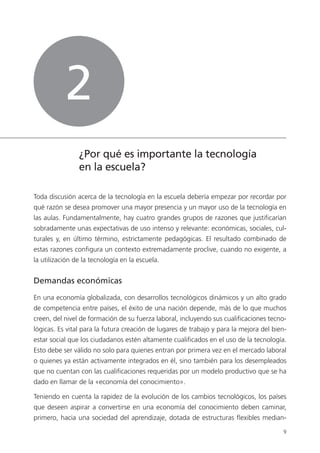 9
¿Por qué es importante la tecnología
en la escuela?
Toda discusión acerca de la tecnología en la escuela debería empezar por recordar por
qué razón se desea promover una mayor presencia y un mayor uso de la tecnología en
las aulas. Fundamentalmente, hay cuatro grandes grupos de razones que justificarían
sobradamente unas expectativas de uso intenso y relevante: económicas, sociales, cul­
turales y, en último término, estrictamente pedagógicas. El resultado combinado de
estas razones configura un contexto extremadamente proclive, cuando no exigente, a
la utilización de la tecnología en la escuela.
Demandas económicas
En una economía globalizada, con desarrollos tecnológicos dinámicos y un alto grado
de competencia entre países, el éxito de una nación depende, más de lo que muchos
creen, del nivel de formación de su fuerza laboral, incluyendo sus cualificaciones tecno­
lógicas. Es vital para la futura creación de lugares de trabajo y para la mejora del bien­
estar social que los ciudadanos estén altamente cualificados en el uso de la tecnología.
Esto debe ser válido no solo para quienes entran por primera vez en el mercado laboral
o quienes ya están activamente integrados en él, sino también para los desempleados
que no cuentan con las cualificaciones requeridas por un modelo productivo que se ha
dado en llamar de la «economía del conocimiento».
Teniendo en cuenta la rapidez de la evolución de los cambios tecnológicos, los países
que deseen aspirar a convertirse en una economía del conocimiento deben caminar,
primero, hacia una sociedad del aprendizaje, dotada de estructuras flexibles median­
2
420213 _ 0001-0088.indd 9 04/11/11 10:37
 
