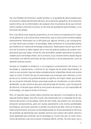 11
nos muy flexibles de formación, puede contribuir a la igualdad de oportunidades para
la formación independientemente del sexo, de la ubicación geográfica, de la extracción
social o étnica, de la enfermedad o de cualquier otra circunstancia de las que normal­
mente impiden o dificultan el acceso, en términos de igualdad de oportunidades, a una
formación de calidad.
Pero, más allá de estos aspectos pragmáticos, es una creencia compartida por la mayo­
ría de gobiernos, y de muchas otras instituciones, que la lucha contra la brecha digital,
estrechamente relacionada con la dificultad que algunas familias y, por consiguiente,
sus hijos tienen para acceder a la tecnología, debe constituirse en la prioridad política
por excelencia en materia de tecnología y educación. Nadie parece discutir que al terri­
torio de la primera se debe ingresar de la mano de políticas públicas de carácter com­
pensatorio para que todos, incluso los más vulnerables, puedan aprovechar las oportu­
nidades que la tecnología ofrece. De lo contrario, la ya creciente brecha digital seguirá
sumándose a los déficits profundos de tipo económico o social preexistentes, como lo
advierten diversos autores.
Aunque es innegable la tendencia a una progresiva universalización del acceso a la
tecnología y, singularmente, a Internet en los hogares de los países desarrollados, lo
cierto es que persisten algunas bolsas verdaderamente irreductibles donde este acceso
sigue sin existir. El hecho de que los porcentajes que se barajan sean inferiores a cinco
puntos en un número muy grande de países no significa, de ningún modo, que se trate
de una situación tolerable. Ningún porcentaje puede ser considerado, en este sentido,
desdeñable. Lo que cuenta es que para este porcentaje de familias, y por consiguiente
de alumnos, la escuela sigue siendo la única puerta de acceso a un uso responsable de
la tecnología, y lo seguirá siendo en el futuro.
Pero, en segundo lugar, existen datos crecientes que apuntan a la emergencia de una
segunda brecha digital, esta otra mucho más relacionada con la inequidad de los be­
neficios del acceso a la tecnología. Dicho de otro modo, dos jóvenes con una distinta
extracción socioeconómica, pero con acceso exactamente a las mismas posibilidades
tecnológicas, terminarán sacando un partido muy distinto de ellas: como se ha demos­
trado empíricamente, el acceso a la tecnología puede ser incluso perjudicial en términos
de resultados de aprendizaje para aquellos alumnos que carecen del capital cultural o
social apropiado para entender que la tecnología es mucho más que un mero instru­
mento de diversión o de comunicación inmediata (OECD, 2010a). Por esta razón, aun a
420213 _ 0001-0088.indd 11 04/11/11 10:37
 