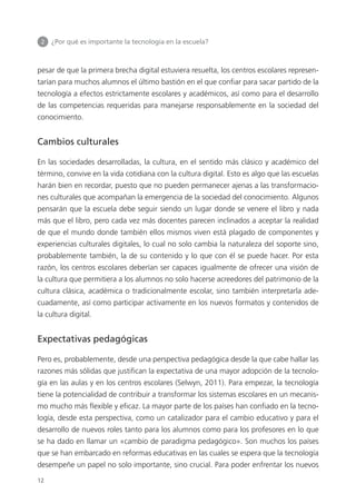 2 	 ¿Por qué es importante la tecnología en la escuela?
12
pesar de que la primera brecha digital estuviera resuelta, los centros escolares represen­
tarían para muchos alumnos el último bastión en el que confiar para sacar partido de la
tecnología a efectos estrictamente escolares y académicos, así como para el desarrollo
de las competencias requeridas para manejarse responsablemente en la sociedad del
conocimiento.
Cambios culturales
En las sociedades desarrolladas, la cultura, en el sentido más clásico y académico del
término, convive en la vida cotidiana con la cultura digital. Esto es algo que las escuelas
harán bien en recordar, puesto que no pueden permanecer ajenas a las transformacio­
nes culturales que acompañan la emergencia de la sociedad del conocimiento. Algunos
pensarán que la escuela debe seguir siendo un lugar donde se venere el libro y nada
más que el libro, pero cada vez más docentes parecen inclinados a aceptar la realidad
de que el mundo donde también ellos mismos viven está plagado de componentes y
experiencias culturales digitales, lo cual no solo cambia la naturaleza del soporte sino,
probablemente también, la de su contenido y lo que con él se puede hacer. Por esta
razón, los centros escolares deberían ser capaces igualmente de ofrecer una visión de
la cultura que permitiera a los alumnos no solo hacerse acreedores del patrimonio de la
cultura clásica, académica o tradicionalmente escolar, sino también interpretarla ade­
cuadamente, así como participar activamente en los nuevos formatos y contenidos de
la cultura digital.
Expectativas pedagógicas
Pero es, probablemente, desde una perspectiva pedagógica desde la que cabe hallar las
razones más sólidas que justifican la expectativa de una mayor adopción de la tecnolo­
gía en las aulas y en los centros escolares (Selwyn, 2011). Para empezar, la tecnología
tiene la potencialidad de contribuir a transformar los sistemas escolares en un mecanis­
mo mucho más flexible y eficaz. La mayor parte de los países han confiado en la tecno­
logía, desde esta perspectiva, como un catalizador para el cambio educativo y para el
desarrollo de nuevos roles tanto para los alumnos como para los profesores en lo que
se ha dado en llamar un «cambio de paradigma pedagógico». Son muchos los países
que se han embarcado en reformas educativas en las cuales se espera que la tecnología
desempeñe un papel no solo importante, sino crucial. Para poder enfrentar los nuevos
420213 _ 0001-0088.indd 12 04/11/11 10:37
 