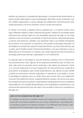 13
desafíos que plantean la sociedad del aprendizaje y la economía del conocimiento, el
sistema escolar debe adoptar nuevas metodologías, desarrollar nuevos contenidos, nue­
vos modelos organizativos y nuevos métodos de colaboración interinstitucional, entre
niveles educativos y, de forma creciente, incluso a escala internacional.
En efecto, se ha dicho y repetido hasta la saciedad que, si el sistema escolar actual
sigue reflejando todavía la lógica industrial del pasado, mediante la tecnología podría
reformarse para atender mejor así a las necesidades educativas del siglo XXI, de modo
parecido a como lo ha hecho, por ejemplo, el sistema económico, ofreciendo productos
y servicios más dinámicos y flexibles, que respondan mejor a los intereses emergentes
de los jóvenes. Esta evolución, se argumenta, solo puede ser alcanzada colocando a la
tecnología en el corazón de cualquier iniciativa de reforma. Los más críticos afirman, por
su parte, que el modelo escolar industrial está obsoleto, y más que mejorarlo, lo que se
debe procurar es reinventarlo. En cualquier caso, nadie niega que en esta reinvención la
tecnología podría estar llamada a desempeñar un rol fundamental.
En segundo lugar, la tecnología es vista por docentes y políticos como la herramienta
más pertinente para cubrir algunas de las asignaturas pendientes para el sistema es­
colar, tales como la renovación de los contenidos y del sistema de evaluación. Frente
a un currículo tradicional en el que la adquisición de conocimientos por medio de la
acumulación enciclopédica sigue siendo preponderante, que además es poco flexible
y donde el conocimiento continúa organizado en asignaturas y por grados o cursos,
la tecnología se presenta como un medio eficaz para avanzar hacia una redefinición
curricular. Esta redefinición busca, fundamentalmente, proveer a los alumnos de aque­
llas competencias que les ayudarán a desempeñarse apropiadamente como ciudadanos
responsables en una sociedad del aprendizaje y como trabajadores competentes en una
economía del conocimiento; por esta razón se las ha dado en llamar las «competencias
del siglo XXI».
¿Qué son las competencias del siglo XXI?
En realidad, se trata de un concepto intuitivo que sugiere que la sociedad y la eco­
nomía del conocimiento requieren de unas nuevas competencias, cuya adquisición
no está bien resuelta en los sistemas escolares. En su definición más reciente, la del
consorcio ACT21S (www.act21s.org), incluye lo siguiente:
420213 _ 0001-0088.indd 13 04/11/11 10:37
 