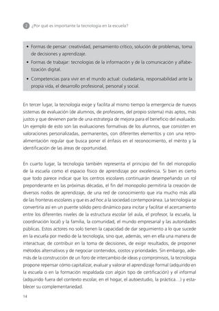 2 	 ¿Por qué es importante la tecnología en la escuela?
14
•  Formas de pensar: creatividad, pensamiento crítico, solución de problemas, toma
de decisiones y aprendizaje.
•  Formas de trabajar: tecnologías de la información y de la comunicación y alfabe­
tización digital.
•  Competencias para vivir en el mundo actual: ciudadanía, responsabilidad ante la
propia vida, el desarrollo profesional, personal y social.
En tercer lugar, la tecnología exige y facilita al mismo tiempo la emergencia de nuevos
sistemas de evaluación (de alumnos, de profesores, del propio sistema) más aptos, más
justos y que devienen parte de una estrategia de mejora para el beneficio del evaluado.
Un ejemplo de esto son las evaluaciones formativas de los alumnos, que consisten en
valoraciones personalizadas, permanentes, con diferentes elementos y con una retro­
alimentación regular que busca poner el énfasis en el reconocimiento, el mérito y la
identificación de las áreas de oportunidad.
En cuarto lugar, la tecnología también representa el principio del fin del monopolio
de la escuela como el espacio físico de aprendizaje por excelencia. Si bien es cierto
que todo parece indicar que los centros escolares continuarán desempeñando un rol
preponderante en las próximas décadas, el fin del monopolio permitiría la creación de
diversos nodos de aprendizaje, de una red de conocimiento que iría mucho más allá
de las fronteras escolares y que es ad hoc a la sociedad contemporánea. La tecnología se
convertiría así en un puente sólido pero dinámico para incitar y facilitar el acercamiento
entre los diferentes niveles de la estructura escolar (el aula, el profesor, la escuela, la
coordinación local) y la familia, la comunidad, el mundo empresarial y las autoridades
públicas. Estos actores no solo tienen la capacidad de dar seguimiento a lo que sucede
en la escuela por medio de la tecnología, sino que, además, ven en ella una manera de
interactuar, de contribuir en la toma de decisiones, de exigir resultados, de proponer
métodos alternativos y de negociar contenidos, costos y prioridades. Sin embargo, ade­
más de la construcción de un foro de intercambio de ideas y compromisos, la tecnología
propone repensar cómo capitalizar, evaluar y valorar el aprendizaje formal (adquirido en
la escuela o en la formación respaldada con algún tipo de certificación) y el informal
(adquirido fuera del contexto escolar, en el hogar, el autoestudio, la práctica…) y esta­
blecer su complementariedad.
420213 _ 0001-0088.indd 14 04/11/11 10:37
 