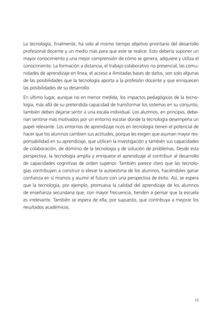 15
La tecnología, finalmente, ha sido al mismo tiempo objetivo prioritario del desarrollo
profesional docente y un medio más para que este se realice. Esto debería suponer un
mayor conocimiento y una mejor comprensión de cómo se genera, adquiere y utiliza el
conocimiento. La formación a distancia, el trabajo colaborativo no presencial, las comu­
nidades de aprendizaje en línea, el acceso a ilimitadas bases de datos, son solo algunas
de las posibilidades que la tecnología aporta a la profesión docente y que enriquecen
las posibilidades de su desarrollo.
En último lugar, aunque no en menor medida, los impactos pedagógicos de la tecno­
logía, más allá de su pretendida capacidad de transformar los sistemas en su conjunto,
también deben dejarse sentir a una escala individual. Los alumnos, en principio, debe­
rían sentirse más motivados por un entorno escolar donde la tecnología desempeña un
papel relevante. Los entornos de aprendizaje ricos en tecnología tienen el potencial de
hacer que los alumnos cambien sus actitudes, porque les exigen que asuman mayor res­
ponsabilidad en su aprendizaje, que utilicen la investigación y también sus capacidades
de colaboración, de dominio de la tecnología y de solución de problemas. Desde esta
perspectiva, la tecnología amplía y enriquece el aprendizaje al contribuir al desarrollo
de capacidades cognitivas de orden superior. También parece claro que las tecnolo­
gías contribuyen a construir o elevar la autoestima de los alumnos, haciéndoles ganar
confianza en sí mismos y asumir el futuro con una perspectiva de éxito. Así, se espera
que la tecnología, por ejemplo, promueva la calidad del aprendizaje de los alumnos
de enseñanza secundaria que, con mayor frecuencia, tienden a pensar que la escuela
es irrelevante. También se espera de ella, por supuesto, que contribuya a mejorar los
resultados académicos.
420213 _ 0001-0088.indd 15 04/11/11 10:37
 