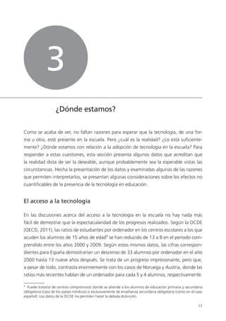 17
¿Dónde estamos?
Como se acaba de ver, no faltan razones para esperar que la tecnología, de una for­
ma u otra, esté presente en la escuela. Pero ¿cuál es la realidad? ¿Lo está suficiente­
mente? ¿Dónde estamos con relación a la adopción de tecnología en la escuela? Para
responder a estas cuestiones, esta sección presenta algunos datos que acreditan que
la realidad dista de ser la deseable, aunque probablemente sea la esperable vistas las
circunstancias. Hecha la presentación de los datos y examinadas algunas de las razones
que permiten interpretarlos, se presentan algunas consideraciones sobre los efectos no
cuantificables de la presencia de la tecnología en educación.
El acceso a la tecnología
En las discusiones acerca del acceso a la tecnología en la escuela no hay nada más
fácil de demostrar que la espectacularidad de los progresos realizados. Según la OCDE
(OECD, 2011), las ratios de estudiantes por ordenador en los centros escolares a los que
acuden los alumnos de 15 años de edad4
se han reducido de 13 a 8 en el período com­
prendido entre los años 2000 y 2009. Según estos mismos datos, las cifras correspon­
dientes para España demostrarían un descenso de 33 alumnos por ordenador en el año
2000 hasta 13 nueve años después. Se trata de un progreso impresionante, pero que,
a pesar de todo, contrasta enormemente con los casos de Noruega y Austria, donde las
ratios más recientes hablan de un ordenador para cada 5 y 4 alumnos, respectivamente.
4
Puede tratarse de centros comprensivos donde se atiende a los alumnos de educación primaria y secundaria
obligatoria (caso de los países nórdicos) o exclusivamente de enseñanza secundaria obligatoria (como en el caso
español). Los datos de la OCDE no permiten hacer la debida distinción.
3
420213 _ 0001-0088.indd 17 04/11/11 10:37
 
