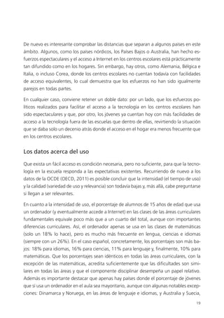 19
De nuevo es interesante comprobar las distancias que separan a algunos países en este
ámbito. Algunos, como los países nórdicos, los Países Bajos o Australia, han hecho es­
fuerzos espectaculares y el acceso a Internet en los centros escolares está prácticamente
tan difundido como en los hogares. Sin embargo, hay otros, como Alemania, Bélgica e
Italia, o incluso Corea, donde los centros escolares no cuentan todavía con facilidades
de acceso equivalentes, lo cual demuestra que los esfuerzos no han sido igualmente
parejos en todas partes.
En cualquier caso, conviene retener un doble dato: por un lado, que los esfuerzos po­
líticos realizados para facilitar el acceso a la tecnología en los centros escolares han
sido espectaculares y que, por otro, los jóvenes ya cuentan hoy con más facilidades de
acceso a la tecnología fuera de las escuelas que dentro de ellas, revirtiendo la situación
que se daba solo un decenio atrás donde el acceso en el hogar era menos frecuente que
en los centros escolares.
Los datos acerca del uso
Que exista un fácil acceso es condición necesaria, pero no suficiente, para que la tecno­
logía en la escuela responda a las expectativas existentes. Recurriendo de nuevo a los
datos de la OCDE (OECD, 2011) es posible concluir que la intensidad (el tiempo de uso)
y la calidad (variedad de uso y relevancia) son todavía bajas y, más allá, cabe preguntarse
si llegan a ser relevantes.
En cuanto a la intensidad de uso, el porcentaje de alumnos de 15 años de edad que usa
un ordenador (y eventualmente accede a Internet) en las clases de las áreas curriculares
fundamentales equivale poco más que a un cuarto del total, aunque con importantes
diferencias curriculares. Así, el ordenador apenas se usa en las clases de matemáticas
(solo un 18% lo hace), pero es mucho más frecuente en lengua, ciencias e idiomas
(siempre con un 26%). En el caso español, concretamente, los porcentajes son más ba­
jos: 18% para idiomas, 16% para ciencias, 11% para lenguaje y, finalmente, 10% para
matemáticas. Que los porcentajes sean idénticos en todas las áreas curriculares, con la
excepción de las matemáticas, acredita suficientemente que las dificultades son simi­
lares en todas las áreas y que el componente disciplinar desempeña un papel relativo.
Además es importante destacar que apenas hay países donde el porcentaje de jóvenes
que sí usa un ordenador en el aula sea mayoritario, aunque con algunas notables excep­
ciones: Dinamarca y Noruega, en las áreas de lenguaje e idiomas, y Australia y Suecia,
420213 _ 0001-0088.indd 19 04/11/11 10:37
 
