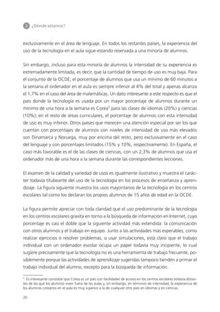 3 	 ¿Dónde estamos?
20
exclusivamente en el área de lenguaje. En todos los restantes países, la experiencia del
uso de la tecnología en el aula sigue estando reservada a una minoría de alumnos.
Sin embargo, incluso para esta minoría de alumnos la intensidad de su experiencia es
extremadamente limitada, es decir, que la cantidad de tiempo de uso es muy baja. Para
el conjunto de la OCDE, el porcentaje de alumnos que usa un mínimo de 60 minutos a
la semana el ordenador en el aula es siempre inferior al 4% del total y apenas alcanza
el 1,7% en el caso del área de matemáticas. Un dato interesante a este respecto es que el
país donde la tecnología es usada por un mayor porcentaje de alumnos durante un
mínimo de una hora a la semana es Corea5
para las clases de idiomas (20%) y ciencias
(10%); en el resto de áreas curriculares, el porcentaje de alumnos con esta intensidad
de uso es muy inferior. Otros países que merecen una atención especial por ser los que
cuentan con porcentajes de alumnos con niveles de intensidad de uso más elevados
son Dinamarca y Noruega, muy por encima del resto, pero exclusivamente en el caso
del lenguaje y con porcentajes limitados (15% y 10%, respectivamente). En España, el
caso más favorable es el de las clases de ciencias, con un 2,3% de alumnos que usa el
ordenador más de una hora a la semana durante las correspondientes lecciones.
El examen de la calidad y variedad de usos es igualmente ilustrativo y muestra el carác­
ter todavía titubeante del uso de la tecnología en los procesos de enseñanza y apren­
dizaje. La figura siguiente muestra los usos mayoritarios de la tecnología en los centros
escolares tal como los declaran los propios alumnos de 15 años de edad en la OCDE.
La figura permite apreciar con toda claridad que el uso predominante de la tecnología
en los centros escolares gravita en torno a la búsqueda de información en Internet, cuyo
porcentaje es casi el doble que la siguiente actividad más extendida: la comunicación
con otros alumnos y el trabajo en equipo. Junto a las actividades más esperables, como
realizar ejercicios o resolver problemas, o usar simulaciones, está claro que el trabajo
individual con un ordenador escolar ocupa un papel todavía muy incipiente, lo cual
sugiere precisamente que la tecnología no es una herramienta de trabajo frecuente, po­
siblemente porque las actividades de aprendizaje sugeridas tampoco tienden a primar el
trabajo individual del alumno, excepto para la búsqueda de información.
5
Es interesante constatar que Corea es un país con facilidades de acceso en los centros escolares todavía distan­
tes de las que los alumnos viven fuera de las aulas y, sin embargo, en términos de intensidad, la experiencia de
los alumnos coreanos en el aula es muy superior a la de cualquier otro país en idiomas y en ciencias.
420213 _ 0001-0088.indd 20 04/11/11 10:37
 