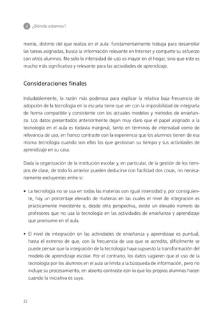 3 	 ¿Dónde estamos?
22
mente, distinto del que realiza en el aula: fundamentalmente trabaja para desarrollar
las tareas asignadas, busca la información relevante en Internet y comparte su esfuerzo
con otros alumnos. No solo la intensidad de uso es mayor en el hogar, sino que este es
mucho más significativo y relevante para las actividades de aprendizaje.
Consideraciones finales
Indudablemente, la razón más poderosa para explicar la relativa baja frecuencia de
adopción de la tecnología en la escuela tiene que ver con la imposibilidad de integrarla
de forma compatible y consistente con los actuales modelos y métodos de enseñan­
za. Los datos presentados anteriormente dejan muy claro que el papel asignado a la
tecnología en el aula es todavía marginal, tanto en términos de intensidad como de
relevancia de uso, en franco contraste con la experiencia que los alumnos tienen de esa
misma tecnología cuando son ellos los que gestionan su tiempo y sus actividades de
aprendizaje en su casa.
Dada la organización de la institución escolar y, en particular, de la gestión de los tiem­
pos de clase, de todo lo anterior pueden deducirse con facilidad dos cosas, no necesa­
riamente excluyentes entre sí:
•  La tecnología no se usa en todas las materias con igual intensidad y, por consiguien­
te, hay un porcentaje elevado de materias en las cuales el nivel de integración es
prácticamente inexistente o, desde otra perspectiva, existe un elevado número de
profesores que no usa la tecnología en las actividades de enseñanza y aprendizaje
que promueve en el aula.
•  El nivel de integración en las actividades de enseñanza y aprendizaje es puntual,
hasta el extremo de que, con la frecuencia de uso que se acredita, difícilmente se
puede pensar que la integración de la tecnología haya supuesto la transformación del
modelo de aprendizaje escolar. Por el contrario, los datos sugieren que el uso de la
tecnología por los alumnos en el aula se limita a la búsqueda de información, pero no
incluye su procesamiento, en abierto contraste con lo que los propios alumnos hacen
cuando la iniciativa es suya.
420213 _ 0001-0088.indd 22 04/11/11 10:37
 