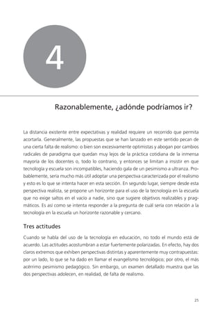 25
Razonablemente, ¿adónde podríamos ir?
La distancia existente entre expectativas y realidad requiere un recorrido que permita
acortarla. Generalmente, las propuestas que se han lanzado en este sentido pecan de
una cierta falta de realismo: o bien son excesivamente optimistas y abogan por cambios
radicales de paradigma que quedan muy lejos de la práctica cotidiana de la inmensa
mayoría de los docentes o, todo lo contrario, y entonces se limitan a insistir en que
tecnología y escuela son incompatibles, haciendo gala de un pesimismo a ultranza. Pro­
bablemente, sería mucho más útil adoptar una perspectiva caracterizada por el realismo
y esto es lo que se intenta hacer en esta sección. En segundo lugar, siempre desde esta
perspectiva realista, se propone un horizonte para el uso de la tecnología en la escuela
que no exige saltos en el vacío a nadie, sino que sugiere objetivos realizables y prag­
máticos. Es así como se intenta responder a la pregunta de cuál sería con relación a la
tecnología en la escuela un horizonte razonable y cercano.
Tres actitudes
Cuando se habla del uso de la tecnología en educación, no todo el mundo está de
acuerdo. Las actitudes acostumbran a estar fuertemente polarizadas. En efecto, hay dos
claros extremos que exhiben perspectivas distintas y aparentemente muy contrapuestas:
por un lado, lo que se ha dado en llamar el evangelismo tecnológico; por otro, el más
acérrimo pesimismo pedagógico. Sin embargo, un examen detallado muestra que las
dos perspectivas adolecen, en realidad, de falta de realismo.
4
420213 _ 0001-0088.indd 25 04/11/11 10:37
 