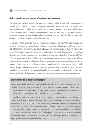 4 	 Razonablemente, ¿adónde podríamos ir?
26
Del evangelismo tecnológico al pesimismo pedagógico
El evangelismo se basa en una gran confianza en las posibilidades transformadoras de la
tecnología en educación. Sugiere imágenes particularmente atractivas que evocan que
otra escuela sería posible si se aprovechara la tecnología como una oportunidad para
el necesario cambio de paradigma pedagógico, que se traduciría en unos procesos de
enseñanza y aprendizaje más centrados en el propio alumno. Así se habla, por ejemplo,
de la escuela 2.0 o de la escuela del futuro, hoy.
Se da por hecho, además, que las nuevas generaciones de alumnos que llegan a las
aulas lo hacen como portadores de la buena nueva tecnológica, pues, al fin y al cabo,
los adolescentes difícilmente podrían sobrevivir en un mundo en el que no estuvieran
permanentemente conectados; de ahí la fortuna que ha tenido la expresión de «nativos
digitales» en franco contraste con los adultos «inmigrantes digitales» (Prensky, 2001a).
Esto, en teoría, convierte a los jóvenes en propagadores de los beneficios de la tecnología
como si de un verdadero caballo de Troya se tratara. La falta de motivación de los alum­
nos en el aula, cuando no su desapego con respecto a la educación formal, serían igual­
mente debidos a la distancia que la cultura y las prácticas escolares mantienen frente a
las del mundo juvenil, y a la incapacidad del sistema de partir, precisamente, de las prác­
ticas tecnológicas de los jóvenes como una inspiración para transformar las docentes.
El problema de la desafección escolar
Existe una prueba clara sobre el grado de desafección que los alumnos, niños y
también niñas, aunque estas en menor medida, sienten con respecto a la escuela y
cómo esta actitud negativa empeora a medida que se progresa en la preadolescen­
cia. Esto es lo que muestran los dos gráficos a continuación.
Los gráficos muestran que la situación en España no es muy distinta de la de otros
países, con la excepción de Noruega, donde la desafección, a pesar de aumentar
igualmente con la edad, se da en niveles muy inferiores a los restantes países. Se
trata, pues, de un fenómeno prácticamente universal. Sin embargo, la investigación
no permite dilucidar las razones de esta desafección: ¿se debe al tipo de actividades
propuestas o es más bien el resultado de la oposición del adolescente a la autoridad
representada por la escuela? Y, más allá, ¿podría una mayor presencia de la tecno­
logía ayudar a combatir esta desafección?
420213 _ 0001-0088.indd 26 04/11/11 10:37
 