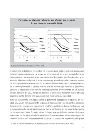 27
Porcentaje de alumnos y alumnas que afirman que les gusta
lo que hacen en la escuela (2006)
Fuente: Health School Based Survey, OMS, 2008.
El pesimismo pedagógico, en cambio, no reconoce para nada el potencial pedagógico
de la tecnología en la escuela y le acusa, por el contrario, de ser una innecesaria fuente de
gasto público y de convertirse en una verdadera distracción para los docentes y los
alumnos. El énfasis en las prácticas de enseñanza y aprendizaje debe colocarse, se adu­
ce, en lo que verdaderamente importa en términos curriculares y está por ver que el uso
de la tecnología mejore la calidad o la eficacia del aprendizaje. Además, el pesimismo
constata la imposibilidad de que la tecnología penetre efectivamente en un espacio
cerrado como el del aula, donde los docentes lo último que necesitan es que otra voz
desafíe su punto de vista y, lo que aún es más importante, su autoridad.
Tanto el evangelismo tecnológico como el pesimismo pedagógico comparten, en rea­
lidad, una visión extremadamente negativa de los docentes y de los centros escolares.
Curiosamente, evangelismo y pesimismo vendrían a explicar, en buena medida, por qué
la tecnología no ha penetrado todavía de forma significativa en las aulas de la mayoría
de los centros escolares. O, mejor dicho, por qué, a pesar de los incesantes esfuerzos e
inversiones de las administraciones educativas, los ordenadores en las aulas siguen es­
tando infrautilizados6
: ya sea porque los docentes no pueden ver las posibilidades que se
6
A pesar de haberse vendido muy bien, tal como ya denunció años atrás Cuban (Cuban, 2001).
420213 _ 0001-0088.indd 27 04/11/11 10:37
 