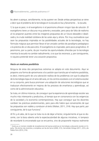 4 	 Razonablemente, ¿adónde podríamos ir?
28
les abren o porque, sencillamente, no las quieren ver. Desde ambas perspectivas se viene
a decir que el problema de la tecnología en la escuela es lisa y llanamente… la escuela.
Y, lo que es peor, ni el evangelismo ni el pesimismo ofrecen ningún tipo de solución. El
evangelismo tiene un discurso muy potente y evocador, pero peca de falta de realismo
al no proponer puentes entre las imágenes propuestas de un futuro deseable e ideali­
zado y la cruda realidad cotidiana de las aulas aquí y ahora. Por muy cautivadoras que
sean las propuestas inspiradas en las posibilidades actuales de la tecnología, no hay
fórmulas mágicas que permitan llevar el tan ansiado cambio de paradigma pedagógico
a la práctica de un día para otro. El evangelismo es inspirador, pero poco pragmático. El
pesimismo, por su parte, da por muertas las oportunidades ofrecidas por la tecnología
mientras la escuela no cambie radicalmente, si es que las reconoce, y, por consiguiente,
ni siquiera pretende tener una vocación propositiva.
Hacia un realismo posibilista
Ninguna de estas dos perspectivas extremas se adopta en este documento. Aquí se
propone una forma de aproximarse a la cuestión que transita por el realismo posibilista,
es decir, intenta partir de una valoración realista de los problemas con que la adopción
de la tecnología topa en el seno del aula, en los centros escolares o en el sistema escolar
en su conjunto, pero busca promover una adopción de soluciones tecnológicas que se
traduzcan efectivamente en mejoras de los procesos de enseñanza y aprendizaje, así
como de la administración educativa.
Se trata, en última instancia, de conseguir que la experiencia de aprendizaje escolar sea
mucho más interesante y productiva, al tiempo que en consonancia con las exigencias
de la sociedad y la economía contemporáneas. Hay que conseguir que los docentes
cambien las prácticas predominantes, pero para ello habrá que convencerles de que
las propuestas son viables y conducen al éxito (Walser, 2011, 314). Hay que partir, por
consiguiente, de lo que funciona7
.
Al fin y al cabo, de lo que se trata no es de dejar al lector, singularmente al que es do­
cente, con la boca abierta ante la espectacularidad de algunas iniciativas, ni tampoco
de recordarle lo encorsetado que se encuentra, sino de proponerle mejoras realmente
7
Existe ya un número notable de recopilaciones de buenas prácticas en tecnología y educación escolar en Es­
paña. Tres de las más recientes y completas son las de Serna (2009, 315), Hernández Ortega (2011, 225) y de
Pablos Pons (2010, 316).
420213 _ 0001-0088.indd 28 04/11/11 10:37
 