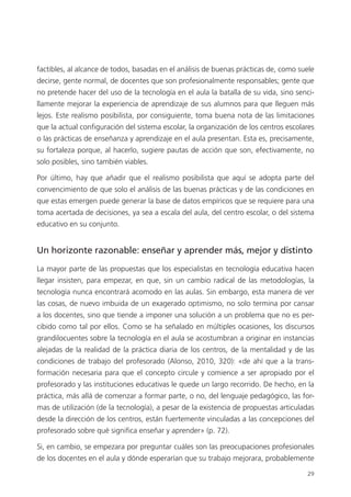 29
factibles, al alcance de todos, basadas en el análisis de buenas prácticas de, como suele
decirse, gente normal, de docentes que son profesionalmente responsables; gente que
no pretende hacer del uso de la tecnología en el aula la batalla de su vida, sino senci­
llamente mejorar la experiencia de aprendizaje de sus alumnos para que lleguen más
lejos. Este realismo posibilista, por consiguiente, toma buena nota de las limitaciones
que la actual configuración del sistema escolar, la organización de los centros escolares
o las prácticas de enseñanza y aprendizaje en el aula presentan. Esta es, precisamente,
su fortaleza porque, al hacerlo, sugiere pautas de acción que son, efectivamente, no
solo posibles, sino también viables.
Por último, hay que añadir que el realismo posibilista que aquí se adopta parte del
convencimiento de que solo el análisis de las buenas prácticas y de las condiciones en
que estas emergen puede generar la base de datos empíricos que se requiere para una
toma acertada de decisiones, ya sea a escala del aula, del centro escolar, o del sistema
educativo en su conjunto.
Un horizonte razonable: enseñar y aprender más, mejor y distinto
La mayor parte de las propuestas que los especialistas en tecnología educativa hacen
llegar insisten, para empezar, en que, sin un cambio radical de las metodologías, la
tecnología nunca encontrará acomodo en las aulas. Sin embargo, esta manera de ver
las cosas, de nuevo imbuida de un exagerado optimismo, no solo termina por cansar
a los docentes, sino que tiende a imponer una solución a un problema que no es per­
cibido como tal por ellos. Como se ha señalado en múltiples ocasiones, los discursos
grandilocuentes sobre la tecnología en el aula se acostumbran a originar en instancias
alejadas de la realidad de la práctica diaria de los centros, de la mentalidad y de las
condiciones de trabajo del profesorado (Alonso, 2010, 320): «de ahí que a la trans­
formación necesaria para que el concepto circule y comience a ser apropiado por el
profesorado y las instituciones educativas le quede un largo recorrido. De hecho, en la
práctica, más allá de comenzar a formar parte, o no, del lenguaje pedagógico, las for­
mas de utilización (de la tecnología), a pesar de la existencia de propuestas articuladas
desde la dirección de los centros, están fuertemente vinculadas a las concepciones del
profesorado sobre qué significa enseñar y aprender» (p. 72).
Si, en cambio, se empezara por preguntar cuáles son las preocupaciones profesionales
de los docentes en el aula y dónde esperarían que su trabajo mejorara, probablemente
420213 _ 0001-0088.indd 29 04/11/11 10:37
 