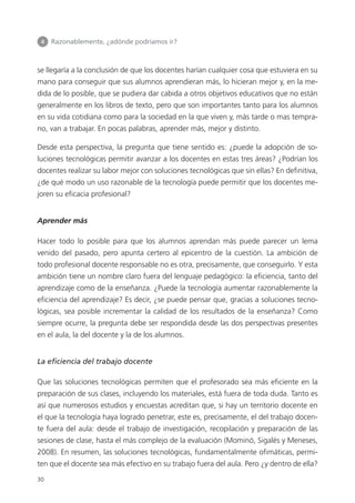 4 	 Razonablemente, ¿adónde podríamos ir?
30
se llegaría a la conclusión de que los docentes harían cualquier cosa que estuviera en su
mano para conseguir que sus alumnos aprendieran más, lo hicieran mejor y, en la me­
dida de lo posible, que se pudiera dar cabida a otros objetivos educativos que no están
generalmente en los libros de texto, pero que son importantes tanto para los alumnos
en su vida cotidiana como para la sociedad en la que viven y, más tarde o mas tempra­
no, van a trabajar. En pocas palabras, aprender más, mejor y distinto.
Desde esta perspectiva, la pregunta que tiene sentido es: ¿puede la adopción de so­
luciones tecnológicas permitir avanzar a los docentes en estas tres áreas? ¿Podrían los
docentes realizar su labor mejor con soluciones tecnológicas que sin ellas? En definitiva,
¿de qué modo un uso razonable de la tecnología puede permitir que los docentes me­
joren su eficacia profesional?
Aprender más
Hacer todo lo posible para que los alumnos aprendan más puede parecer un lema
venido del pasado, pero apunta certero al epicentro de la cuestión. La ambición de
todo profesional docente responsable no es otra, precisamente, que conseguirlo. Y esta
ambición tiene un nombre claro fuera del lenguaje pedagógico: la eficiencia, tanto del
aprendizaje como de la enseñanza. ¿Puede la tecnología aumentar razonablemente la
eficiencia del aprendizaje? Es decir, ¿se puede pensar que, gracias a soluciones tecno­
lógicas, sea posible incrementar la calidad de los resultados de la enseñanza? Como
siempre ocurre, la pregunta debe ser respondida desde las dos perspectivas presentes
en el aula, la del docente y la de los alumnos.
La eficiencia del trabajo docente
Que las soluciones tecnológicas permiten que el profesorado sea más eficiente en la
preparación de sus clases, incluyendo los materiales, está fuera de toda duda. Tanto es
así que numerosos estudios y encuestas acreditan que, si hay un territorio docente en
el que la tecnología haya logrado penetrar, este es, precisamente, el del trabajo docen­
te fuera del aula: desde el trabajo de investigación, recopilación y preparación de las
sesiones de clase, hasta el más complejo de la evaluación (Mominó, Sigalés y Meneses,
2008). En resumen, las soluciones tecnológicas, fundamentalmente ofimáticas, permi­
ten que el docente sea más efectivo en su trabajo fuera del aula. Pero ¿y dentro de ella?
420213 _ 0001-0088.indd 30 04/11/11 10:37
 