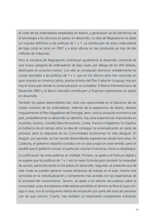 33
el coste de los ordenadores empleados en Maine, y generalizar así los beneficios de
la tecnología a los alumnos en países en desarrollo. La idea de Negroponte ha dado
un impulso definitivo a las políticas de 1 x 1. La distribución de estos ordenadores
de bajo coste se inició en 2007 y a estas alturas se han producido ya más de dos
millones de máquinas.
Pero la iniciativa de Negroponte contribuyó igualmente al desarrollo comercial de
una nueva categoría de ordenadores de bajo coste, por debajo de los 300 dólares,
destinados al consumo masivo. Con ello se conseguían disminuir notablemente los
costes asociados a las políticas de 1 x 1, que en los últimos años han conocido un
gran impulso en América Latina, gracias al éxito del Plan Ceibal en Uruguay, hoy por
hoy el único país donde la universalización es completa. El Banco Interamericano de
Desarrollo (BID) y el Banco Mundial contribuyen a financiar experiencias en países
en desarrollo.
También los países desarrollados han visto una oportunidad en el descenso de los
costes unitarios de los ordenadores. Además de la experiencia de Maine, destaca
singularmente el Plan Magallanes de Portugal, pero, vista la situación económica del
país, probablemente su desarrollo se ralentice; hay otras experiencias importantes en
Australia, Austria, Canadá (New Brunswick), Corea, Francia o Inglaterra. En España,
el Gobierno lanzó tiempo atrás la idea de conseguir la universalización en sexto de
primaria, pero la respuesta de las Comunidades Autónomas ha sido desigual. En
Aragón, por ejemplo, se han venido desarrollando experiencias desde hace años. En
Cataluña, el gobierno tripartito contaba con un plan propio en este sentido, pero es
posible que el gobierno actual, en parte por razones financieras, frene su despliegue.
La justificación de estas políticas es múltiple. Primero, se apela a la fractura digital y
se sugiere que las políticas de 1 x 1 son la mejor fórmula para combatir la inequidad
de acceso, particularmente en los países en desarrollo. Segundo, se pretende que de
este modo se pueden generar nuevas dinámicas de trabajo en el aula, mucho más
centradas en la individualización y ciertamente más acordes con las expectativas de
la sociedad del conocimiento. Tercero, se apela a los efectos secundarios sobre la
comunidad, pues al emplearse ordenadores portátiles el alumno se lleva el suyo con­
sigo a casa, con el consiguiente efecto de emulación por parte del resto de personas
con las que convive. Cuarto, hay también un importante componente industrial:
420213 _ 0001-0088.indd 33 04/11/11 10:37
 