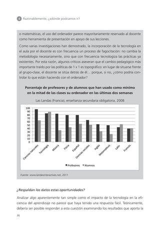 4 	 Razonablemente, ¿adónde podríamos ir?
36
o matemáticas, el uso del ordenador parece mayoritariamente reservado al docente
como herramienta de presentación en apoyo de sus lecciones.
Como varias investigaciones han demostrado, la incorporación de la tecnología en
el aula por el docente es con frecuencia un proceso de fagocitación: no cambia la
metodología necesariamente, sino que con frecuencia tecnologiza las prácticas ya
existentes. Por esta razón, algunos críticos aseveran que el cambio pedagógico más
importante traído por las políticas de 1 x 1 es topográfico: en lugar de situarse frente
al grupo-clase, el docente se sitúa detrás de él… porque, si no, ¿cómo podría con­
trolar lo que están haciendo con el ordenador?
Porcentaje de profesores y de alumnos que han usado como mínimo
en la mitad de las clases su ordenador en las últimas dos semanas
Las Landas (Francia), enseñanza secundaria obligatoria, 2008
Fuente: www.landesinteractives.net, 2011
¿Respaldan los datos estas oportunidades?
Analizar algo aparentemente tan simple como el impacto de la tecnología en la efi­
ciencia del aprendizaje no parece que haya tenido una respuesta fácil. Teóricamente,
debería ser posible responder a esta cuestión examinando los resultados que aporta la
420213 _ 0001-0088.indd 36 04/11/11 10:37
 