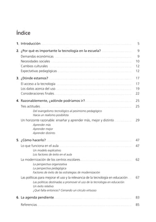 Índice
1.  Introducción  .  .  .  .  .  .  .  .  .  .  .  .  .  .  .  .  .  .  .  .  .  .  .  .  .  .  .  .  .  .  .  .  .  .  .  .  .  .  .  .  .  .  .  .  .  .  .  .  .  .  .  .  .  .  .  .  .  .  .  .  .  .  .  .  .  .  .  .  .  .  .  .  . 	 5
2.  ¿Por qué es importante la tecnología en la escuela?  . .  .  .  .  .  .  .  .  .  .  .  .  .  .  .  .  .  .  .  .  .  .  .  . 	 9
	 Demandas económicas  .  .  .  .  .  .  .  .  .  .  .  .  .  .  .  .  .  .  .  .  .  .  .  .  .  .  .  .  .  .  .  .  .  .  .  .  .  .  .  .  .  .  .  .  .  .  .  .  .  .  .  .  .  .  .  .  .  .  .  .  .  .  . 	 9
	 Necesidades sociales  . .  .  .  .  .  .  .  .  .  .  .  .  .  .  .  .  .  .  .  .  .  .  .  .  .  .  .  .  .  .  .  .  .  .  .  .  .  .  .  .  .  .  .  .  .  .  .  .  .  .  .  .  .  .  .  .  .  .  .  .  .  .  .  .  . 	 10
	 Cambios culturales  .  .  .  .  .  .  .  .  .  .  .  .  .  .  .  .  .  .  .  .  .  .  .  .  .  .  .  .  .  .  .  .  .  .  .  .  .  .  .  .  .  .  .  .  .  .  .  .  .  .  .  .  .  .  .  .  .  .  .  .  .  .  .  .  .  .  . 	 12
	 Expectativas pedagógicas  .  .  .  .  .  .  .  .  .  .  .  .  .  .  .  .  .  .  .  .  .  .  .  .  .  .  .  .  .  .  .  .  .  .  .  .  .  .  .  .  .  .  .  .  .  .  .  .  .  .  .  .  .  .  .  .  .  .  .  . 	 12
3.  ¿Dónde estamos? .  .  .  .  .  .  .  .  .  .  .  .  .  .  .  .  .  .  .  .  .  .  .  .  .  .  .  .  .  .  .  .  .  .  .  .  .  .  .  .  .  .  .  .  .  .  .  .  .  .  .  .  .  .  .  .  .  .  .  .  .  .  .  .  .  .  .  . 	 17
	 El acceso a la tecnología  .  .  .  .  .  .  .  .  .  .  .  .  .  .  .  .  .  .  .  .  .  .  .  .  .  .  .  .  .  .  .  .  .  .  .  .  .  .  .  .  .  .  .  .  .  .  .  .  .  .  .  .  .  .  .  .  .  .  .  .  . 	 17
	 Los datos acerca del uso .  .  .  .  .  .  .  .  .  .  .  .  .  .  .  .  .  .  .  .  .  .  .  .  .  .  .  .  .  .  .  .  .  .  .  .  .  .  .  .  .  .  .  .  .  .  .  .  .  .  .  .  .  .  .  .  .  .  .  .  .  . 	 19
	 Consideraciones finales .  .  .  .  .  .  .  .  .  .  .  .  .  .  .  .  .  .  .  .  .  .  .  .  .  .  .  .  .  .  .  .  .  .  .  .  .  .  .  .  .  .  .  .  .  .  .  .  .  .  .  .  .  .  .  .  .  .  .  .  .  .  . 	 22
4.  Razonablemente, ¿adónde podríamos ir? .  .  .  .  .  .  .  .  .  .  .  .  .  .  .  .  .  .  .  .  .  .  .  .  .  .  .  .  .  .  .  .  .  .  .  .  .  . 	 25
	 Tres actitudes  .  .  .  .  .  .  .  .  .  .  .  .  .  .  .  .  .  .  .  .  .  .  .  .  .  .  .  .  .  .  .  .  .  .  .  .  .  .  .  .  .  .  .  .  .  .  .  .  .  .  .  .  .  .  .  .  .  .  .  .  .  .  .  .  .  .  .  .  .  .  .  .  .  . 	 25
Del evangelismo tecnológico al pesimismo pedagógico
Hacia un realismo posibilista
	 Un horizonte razonable: enseñar y aprender más, mejor y distinto . .  .  .  .  .  .  .  .  .  .  .  .  .  . 	 29
Aprender más
Aprender mejor
Aprender distinto
5.  ¿Cómo hacerlo? .  .  .  .  .  .  .  .  .  .  .  .  .  .  .  .  .  .  .  .  .  .  .  .  .  .  .  .  .  .  .  .  .  .  .  .  .  .  .  .  .  .  .  .  .  .  .  .  .  .  .  .  .  .  .  .  .  .  .  .  .  .  .  .  .  .  .  .  .  . 	 47
	 Lo que funciona en el aula  .  .  .  .  .  .  .  .  .  .  .  .  .  .  .  .  .  .  .  .  .  .  .  .  .  .  .  .  .  .  .  .  .  .  .  .  .  .  .  .  .  .  .  .  .  .  .  .  .  .  .  .  .  .  .  .  .  .  . 	 47
Un modelo explicativo
Los factores de éxito en el aula
	 La modernización de los centros escolares .  .  .  .  .  .  .  .  .  .  .  .  .  .  .  .  .  .  .  .  .  .  .  .  .  .  .  .  .  .  .  .  .  .  .  .  .  .  .  .  .  . 	 62
La perspectiva organizativa
La perspectiva pedagógica
Factores de éxito de las estrategias de modernización
	 Las políticas para mejorar el uso y la relevancia de la tecnología en educación . .  .  . 	 67
Las políticas destinadas a promover el uso de la tecnología en educación
Un éxito relativo
¿Qué falta entonces? Cerrando un círculo virtuoso
6.  La agenda pendiente .  .  .  .  .  .  .  .  .  .  .  .  .  .  .  .  .  .  .  .  .  .  .  .  .  .  .  .  .  .  .  .  .  .  .  .  .  .  .  .  .  .  .  .  .  .  .  .  .  .  .  .  .  .  .  .  .  .  .  .  .  .  . 	 83
	 Referencias .  .  .  .  .  .  .  .  .  .  .  .  .  .  .  .  .  .  .  .  .  .  .  .  .  .  .  .  .  .  .  .  .  .  .  .  .  .  .  .  .  .  .  .  .  .  .  .  .  .  .  .  .  .  .  .  .  .  .  .  .  .  .  .  .  .  .  .  .  .  .  .  .  .  .  .  . 	 85
420213 _ 0001-0088.indd 3 04/11/11 10:37
 