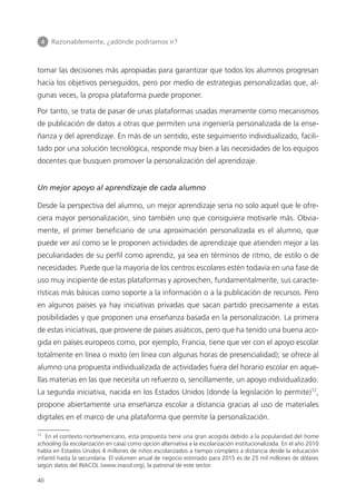 4 	 Razonablemente, ¿adónde podríamos ir?
40
tomar las decisiones más apropiadas para garantizar que todos los alumnos progresan
hacia los objetivos perseguidos, pero por medio de estrategias personalizadas que, al­
gunas veces, la propia plataforma puede proponer.
Por tanto, se trata de pasar de unas plataformas usadas meramente como mecanismos
de publicación de datos a otras que permiten una ingeniería personalizada de la ense­
ñanza y del aprendizaje. En más de un sentido, este seguimiento individualizado, facili­
tado por una solución tecnológica, responde muy bien a las necesidades de los equipos
docentes que busquen promover la personalización del aprendizaje.
Un mejor apoyo al aprendizaje de cada alumno
Desde la perspectiva del alumno, un mejor aprendizaje sería no solo aquel que le ofre­
ciera mayor personalización, sino también uno que consiguiera motivarle más. Obvia­
mente, el primer beneficiario de una aproximación personalizada es el alumno, que
puede ver así como se le proponen actividades de aprendizaje que atienden mejor a las
peculiaridades de su perfil como aprendiz, ya sea en términos de ritmo, de estilo o de
necesidades. Puede que la mayoría de los centros escolares estén todavía en una fase de
uso muy incipiente de estas plataformas y aprovechen, fundamentalmente, sus caracte­
rísticas más básicas como soporte a la información o a la publicación de recursos. Pero
en algunos países ya hay iniciativas privadas que sacan partido precisamente a estas
posibilidades y que proponen una enseñanza basada en la personalización. La primera
de estas iniciativas, que proviene de países asiáticos, pero que ha tenido una buena aco­
gida en países europeos como, por ejemplo, Francia, tiene que ver con el apoyo escolar
totalmente en línea o mixto (en línea con algunas horas de presencialidad); se ofrece al
alumno una propuesta individualizada de actividades fuera del horario escolar en aque­
llas materias en las que necesita un refuerzo o, sencillamente, un apoyo individualizado.
La segunda iniciativa, nacida en los Estados Unidos (donde la legislación lo permite)12
,
propone abiertamente una enseñanza escolar a distancia gracias al uso de materiales
digitales en el marco de una plataforma que permite la personalización.
12
En el contexto norteamericano, esta propuesta tiene una gran acogida debido a la popularidad del home
schooling (la escolarización en casa) como opción alternativa a la escolarización institucionalizada. En el año 2010
había en Estados Unidos 4 millones de niños escolarizados a tiempo completo a distancia desde la educación
infantil hasta la secundaria. El volumen anual de negocio estimado para 2015 es de 25 mil millones de dólares
según datos del INACOL (www.inacol.org), la patronal de este sector.
420213 _ 0001-0088.indd 40 04/11/11 10:37
 
