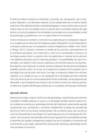41
El éxito de ambas iniciativas es importante y recuerda, por consiguiente, que su pro­
puesta responde a una demanda existente, tal vez desatendida por el sistema escolar
tradicional. Pero dejando de lado su bondad pedagógica, lo que importa aquí es que en
ambos casos se usa la tecnología como un soporte para la actividad individual de cada
alumno, al cual se le proponen las actividades más acordes con sus necesidades y estilo
de aprendizaje y, posiblemente, con un mayor énfasis en la motivación.
El de la motivación es también un territorio muy explorado por la investigación educati­
va, y el papel que las soluciones tecnológicas pueden desempeñar ha sido destacado en
numerosas ocasiones por la investigación empírica (Hepplestone, Holden, Irwin, Parkin
y Thorpe, 2011). Cautivar y mantener el interés de los alumnos, particularmente en
la enseñanza secundaria, no es tarea fácil y, como se ha comprobado, el recurso a la
tecnología puede ofrecer un puente entre las expectativas e intereses de los alumnos
y los objetivos educativos que los docentes persiguen. Las posibilidades son aquí innu­
merables y van desde el mero recurso a películas y animaciones hasta las simulaciones.
Para algunos, esta motivación es directa, porque la adopción de soluciones tecnológicas
establece puentes claros con lo que es la experiencia cotidiana de los jóvenes con la
tecnología fuera de las aulas. Para otros, con todo, la motivación debería ser más bien
indirecta, en la medida en que un uso apropiado de la tecnología permitiría interesar
más a los alumnos por la vía de la presentación de los contenidos, de las preguntas por
desarrollar o de los proyectos por construir de una forma mucho más atractiva gracias,
en definitiva, al poder del lenguaje audiovisual o, si se prefiere, del lenguaje multimedia.
Aprender distinto
Además de conseguir mejorar la eficiencia del aprendizaje, manteniendo esencialmente
invariable el modelo docente, el recurso a la tecnología también permite avanzar ha­
cia modelos de enseñanza y aprendizaje distintos del tradicional, potenciando aquellos
componentes que contribuirían a aumentar sensiblemente el grado de actividad del
alumno en línea con las teorías constructivistas. No es extraño, pues, que uno de los
usos más frecuentes de la tecnología en el aula tenga que ver con la búsqueda de infor­
mación. Por otra parte, este aprender distinto evoca igualmente la necesidad de atender
el desarrollo de aquellas competencias exigidas hoy por la sociedad y la economía del
conocimiento, y que exigen, precisamente, prácticas de enseñanza y aprendizaje mucho
más centradas en el alumno.
420213 _ 0001-0088.indd 41 04/11/11 10:37
 
