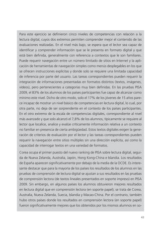 43
Para este ejercicio se definieron cinco niveles de competencias con relación a la
lectura digital, cuyos dos extremos permiten comprender mejor el contenido de las
evaluaciones realizadas. En el nivel más bajo, se espera que el lector sea capaz de
identificar y comprender información que se le presenta en formato digital y que
está bien definida, generalmente con referencia a contextos que le son familiares.
Puede requerir navegación entre un número limitado de sitios en Internet y la apli­
cación de herramientas de navegación simples como menús desplegables en los que
se ofrecen instrucciones explícitas y donde solo se requiere una limitada capacidad
de inferencia por parte del usuario. Las tareas correspondientes pueden requerir la
integración de informaciones presentadas en formatos distintos (textos, imágenes,
vídeos), pero pertenecientes a categorías muy bien definidas. En las pruebas PISA
2009, el 83% de los alumnos de los países participantes fue capaz de alcanzar como
mínimo este nivel. Dicho de otro modo, solo el 17% de los jóvenes de 15 años pare­
ce incapaz de mostrar un nivel básico de competencias en lectura digital, lo cual, por
otra parte, no deja de ser sorprendente en el contexto de los países participantes.
En el otro extremo de la escala de competencias digitales, correspondiente al nivel
más avanzado y que solo alcanzó el 7,8% de los alumnos, típicamente se requiere al
lector que localice, analice y evalúe críticamente información relativa a un contexto
no familiar en presencia de cierta ambigüedad. Estos textos digitales exigen la gene­
ración de criterios de evaluación por el lector y las tareas correspondientes pueden
requerir la navegación entre sitios múltiples sin una dirección explícita, así como la
capacidad de interrogar textos en una variedad de formatos.
Corea ocupa el primer puesto del nuevo ranking de PISA sobre lectura digital, segui­
da de Nueva Zelanda, Australia, Japón, Hong Kong-China e Islandia. Los resultados
de España aparecen significativamente por debajo de la media de la OCDE. Es intere­
sante destacar que para la mayoría de los países los resultados de los alumnos en las
pruebas de comprensión de lectura digital se ajustan a sus resultados en las pruebas
de comprensión lectora (de textos lineales presentados en soporte impreso) en PISA
2009. Sin embargo, en algunos países los alumnos obtuvieron mejores resultados
en lectura digital que en comprensión lectora (en soporte papel); se trata de Corea,
Australia, Nueva Zelanda, Suecia, Islandia y Macao-China. Por el contrario, también
hubo otros países donde los resultados en comprensión lectora (en soporte papel)
fueron significativamente mejores que los obtenidos por los mismos alumnos en so-
420213 _ 0001-0088.indd 43 04/11/11 10:37
 