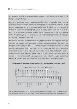 4 	 Razonablemente, ¿adónde podríamos ir?
44
porte digital; este fue el caso de Polonia, Hungría, Chile, Austria, Dinamarca, Hong
Kong-China y Colombia.
Las chicas obtuvieron mejores resultados que los chicos en todos los países, pero la
diferencia es menos clara que en la lectura en papel: se reduce a un promedio de 24
puntos favorables a las chicas, contra una diferencia de 39 puntos en el caso de la
lectura tradicional de textos impresos y que es el equivalente a un año de escolari­
dad. En cierta forma, esto indica también que la intensidad de uso de la tecnología
en los chicos es mayor que en las chicas, lo cual vendría a compensar las diferencias en
la competencia lectora tradicional.
Finalmente, el estudio revela diferencias muy significativas en algunos países entre los
alumnos con mejores y peores resultados en competencias digitales. De hecho, en
Hungría, Austria y Bélgica, 141, 137 y 133 puntos separan respectivamente el cuartil
más alto del más bajo entre los alumnos, tal como muestra el gráfico. Esta alarmante
diferencia trasluce, sin duda alguna, la importancia que en el desarrollo de las compe­
tencias digitales tiene el estatus socioeconómico y cultural de los alumnos, reflejada
no solo en el mayor acceso a la tecnología, sino, mucho más a fondo, por las distintas
exigencias y expectativas que sus grupos de iguales demandan en este ámbito.
Porcentaje de alumnos en cada nivel de competencias digitales, 2009
Porcentajedealumnos
Corea
Japón
Australia
HongKong-China
NuevaZelanda
Macao-China
Irlanda
Islandia
Suecia
Noruega
Bélgica
Dinamarca
Francia
MediaOCDE-16
España
Polonia
Hungría
Austria
Chile
Colombia
• Figura VI.2.10 •
Competencia de los alumnos en lectura digital
Los países están clasificados en orden descendente del porcentaje de alumnos en los Niveles 2, 3, 4, 5 o superior.
Fuente: OCDE, Base de datos PISA 2009, Tabla VI.2.1.
100
80
60
40
20
0
20
40
60
80
Inferior al Nivel 2 Nivel 2 Nivel 3 Nivel 4 Nivel 5 o superior
Fuente: Base de datos PISA OCDE, 2011. Los porcentajes aparecen ordenados de menor a mayor en el nivel
de competencias más bajo. En los otros niveles, a mayor intensidad de color, mayor nivel de competencias.
420213 _ 0001-0088.indd 44 04/11/11 10:37
 