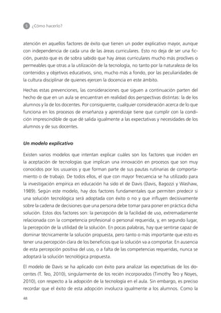 5 	 ¿Cómo hacerlo?
48
atención en aquellos factores de éxito que tienen un poder explicativo mayor, aunque
con independencia de cada una de las áreas curriculares. Esto no deja de ser una fic­
ción, puesto que es de sobra sabido que hay áreas curriculares mucho más proclives o
permeables que otras a la utilización de la tecnología, no tanto por la naturaleza de los
contenidos y objetivos educativos, sino, mucho más a fondo, por las peculiaridades de
la cultura disciplinar de quienes ejercen la docencia en este ámbito.
Hechas estas prevenciones, las consideraciones que siguen a continuación parten del
hecho de que en un aula se encuentran en realidad dos perspectivas distintas: la de los
alumnos y la de los docentes. Por consiguiente, cualquier consideración acerca de lo que
funciona en los procesos de enseñanza y aprendizaje tiene que cumplir con la condi­
ción imprescindible de que dé salida igualmente a las expectativas y necesidades de los
alumnos y de sus docentes.
Un modelo explicativo
Existen varios modelos que intentan explicar cuáles son los factores que inciden en
la aceptación de tecnologías que implican una innovación en procesos que son muy
conocidos por los usuarios y que forman parte de sus pautas rutinarias de comporta­
miento o de trabajo. De todos ellos, el que con mayor frecuencia se ha utilizado para
la investigación empírica en educación ha sido el de Davis (Davis, Bagozzi y Washaw,
1989). Según este modelo, hay dos factores fundamentales que permiten predecir si
una solución tecnológica será adoptada con éxito o no y que influyen decisivamente
sobre la cadena de decisiones que una persona debe tomar para poner en práctica dicha
solución. Estos dos factores son: la percepción de la facilidad de uso, extremadamente
relacionada con la competencia profesional o personal requerida, y, en segundo lugar,
la percepción de la utilidad de la solución. En pocas palabras, hay que sentirse capaz de
dominar técnicamente la solución propuesta, pero tanto o más importante que esto es
tener una percepción clara de los beneficios que la solución va a comportar. En ausencia
de esta percepción positiva del uso, o a falta de las competencias requeridas, nunca se
adoptará la solución tecnológica propuesta.
El modelo de Davis se ha aplicado con éxito para analizar las expectativas de los do­
centes (T. Teo, 2010), singularmente de los recién incorporados (Timothy Teo y Noyes,
2010), con respecto a la adopción de la tecnología en el aula. Sin embargo, es preciso
recordar que el éxito de esta adopción involucra igualmente a los alumnos. Como la
420213 _ 0001-0088.indd 48 04/11/11 10:37
 