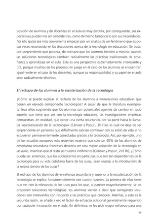 49
posición de alumnos y de docentes en el aula es muy distinta, por consiguiente, sus ex­
pectativas pueden no ser coincidentes, como de hecho tampoco lo son sus necesidades.
Por ello quizá sea más conveniente empezar por un análisis de un fenómeno que es po­
cas veces reconocido en las discusiones acerca de la tecnología en educación. Se trata,
por sorprendente que parezca, del rechazo que los alumnos tienden a mostrar cuando
las soluciones tecnológicas cambian radicalmente las prácticas tradicionales de ense­
ñanza y aprendizaje en el aula. Esta es una perspectiva extremadamente interesante y
útil, porque muchos de los procesos en juego en el caso de los alumnos se encuentran
igualmente en el caso de los docentes, aunque su responsabilidad y su papel en el aula
sean radicalmente distintos.
El rechazo de los alumnos a la escolarización de la tecnología
¿Cómo se puede explicar el rechazo de los alumnos a innovaciones educativas que
tienen un elevado componente tecnológico? A pesar de que la literatura evangelis­
ta lleva años sugiriendo que los alumnos son potenciales agentes de cambio en todo
aquello que tiene que ver con la tecnología educativa, las investigaciones empíricas
demuestran, en realidad, que existe una cierta reluctancia por su parte hacia la llama­
da «escolarización de la tecnología» (Cérisier y Popuri, 2011a), lo cual no deja de ser
sorprendente en personas que difícilmente sabrían continuar con su estilo de vida si no
estuvieran permanentemente conectadas gracias a la tecnología. Así, por ejemplo, uno
de los estudios europeos más recientes muestra que solo un 40% de los alumnos de
enseñanza secundaria franceses desearía ver una mayor adopción de la tecnología en
las aulas, mientras que el resto se muestra indiferente (Cérisier y Popuri, 2011b). ¿Cómo
puede ser, entonces, que los adolescentes en particular, que son tan dependientes de la
tecnología para su vida cotidiana fuera de las aulas, sean reacios a la introducción de
la misma dentro de las aulas?
El rechazo de los alumnos de enseñanza secundaria y superior a la escolarización de la
tecnología se explica fundamentalmente por cuatro razones. La primera de ellas tiene
que ver con la relevancia de los usos para los que, al parecer mayoritariamente, se les
proponen soluciones tecnológicas: los alumnos vienen a decir que semejantes solu­
ciones son irrelevantes con respecto a las prácticas que conocen. Además, y esta es la
segunda razón, se añade a eso el factor de esfuerzo adicional generalmente requerido
por cualquier innovación en el aula. En definitiva, se les pide mayor esfuerzo para una
420213 _ 0001-0088.indd 49 04/11/11 10:37
 